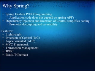 Why Spring? Spring Enables POJO Programming  Application code does not depend on spring API’s  Dependency Injection and Inversion of Control simplifies coding Promotes decoupling and re-usability    Features: Lightweight  Inversion of Control (IoC)  Aspect oriented (AOP)  MVC Framework  Transaction Management  JDBC  Ibatis / Hibernate 