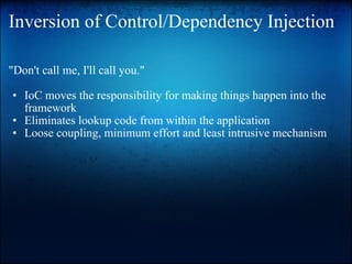 Inversion of Control/Dependency Injection "Don't call me, I'll call you."    IoC moves the responsibility for making things happen into the framework Eliminates lookup code from within the application  Loose coupling, minimum effort and least intrusive mechanism   