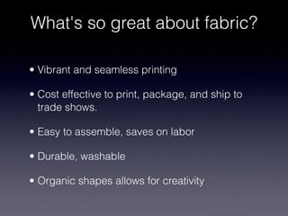What's so great about fabric?

• Vibrant and seamless printing

• Cost effective to print, package, and ship to
  trade shows.

• Easy to assemble, saves on labor

• Durable, washable

• Organic shapes allows for creativity
 
