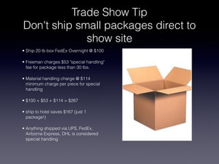 Trade Show Tip
Don't ship small packages direct to
             show site
• Ship 20 lb box FedEx Overnight @ $100

• Freeman charges $53 "special handling"
  fee for package less than 30 lbs.

• Material handling charge @ $114
  minimum charge per piece for special
  handling

• $100 + $53 + $114 = $267

• ship to hotel saves $167 (just 1
  package!)

• Anything shipped via UPS, FedEx,
  Airborne Express, DHL is considered
  special handling
 