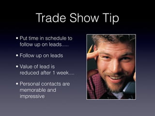 Trade Show Tip
• Put time in schedule to
  follow up on leads.....

• Follow up on leads

• Value of lead is
  reduced after 1 week....

• Personal contacts are
  memorable and
  impressive
 