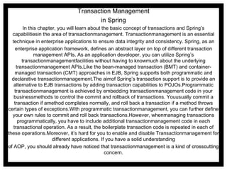 Transaction Management in Spring In this chapter, you will learn about the basic concept of transactions and Spring’s capabilitiesin the area of transactionmanagement. Transactionmanagement is an essential technique in enterprise applications to ensure data integrity and consistency. Spring, as an enterprise application framework, defines an abstract layer on top of different transaction management APIs. As an application developer, you can utilize Spring’s transactionmanagementfacilities without having to knowmuch about the underlying transactionmanagement APIs.Like the bean-managed transaction (BMT) and container-managed transaction (CMT) approaches in EJB, Spring supports both programmatic and declarative transactionmanagement.The aimof Spring’s transaction support is to provide an alternative to EJB transactions by adding transaction capabilities to POJOs.Programmatic transactionmanagement is achieved by embedding transactionmanagement code in your businessmethods to control the commit and rollback of transactions. Youusually commit a transaction if amethod completes normally, and roll back a transaction if a method throws certain types of exceptions.With programmatic transactionmanagement, you can further define your own rules to commit and roll back transactions.However, whenmanaging transactions programmatically, you have to include additional transactionmanagement code in each transactional operation. As a result, the boilerplate transaction code is repeated in each of these operations.Moreover, it’s hard for you to enable and disable Transactionmanagement for different applications. If you have a solid understanding of AOP, you should already have noticed that transactionmanagement is a kind of crosscutting concern. 