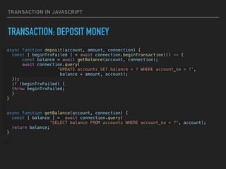 TRANSACTION IN JAVASCRIPT
TRANSACTION: DEPOSIT MONEY
async function deposit(account, amount, connection) {


const [ beginTrxFailed ] = await connection.beginTransaction(() => {


const balance = await getBalance(account, connection);


await connection.query(


'UPDATE accounts SET balance = ? WHERE account_no = ?’,


balance + amount, account);


});


if (beginTrxFailed) {


throw beginTrxFailed;


}


}






async function getBalance(account, connection) {


const [ balance ] = await connection.query(


'SELECT balance FROM accounts WHERE account_no = ?', account);


return balance;


}




 