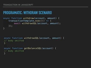 TRANSACTION IN JAVASCRIPT
PROGRAMATIC: WITHDRAW SCENARIO
async function withdraw(account, amount) {


transactionTemplate.exec(() => {


await withdrawSQL(account, amount);


});


}


async function withdrawSQL(account, amount) {


// body omitted


}




async function getBalanceSQL(account) {


// body omitted


}


 