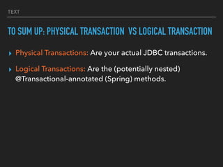 TEXT
TO SUM UP: PHYSICAL TRANSACTION VS LOGICAL TRANSACTION
▸ Physical Transactions: Are your actual JDBC transactions.


▸ Logical Transactions: Are the (potentially nested)
@Transactional-annotated (Spring) methods.
 