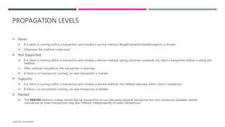 PROPAGATION LEVELS
 Never
 If a client is running within a transaction and invokes a service method, IllegalTransactionStateException is thrown
 Otherwise the method is executed
 Not Supported
 If a client is running within a transaction and invokes a service method, spring container suspends the client’s transaction before running the
method.
 After method completion, the transaction is resumed.
 If there is no transaction running, no new transaction is started
 Supports
 If a client is running within a transaction and invokes a service method, the method executes within client’s transaction
 If there is no transaction running, no new transaction is started
 Nested
 The NESTED behavior makes nested Spring transactions to use the same physical transaction but sets savepoints between nested
invocations so inner transactions may also rollback independently of outer transactions
HARSHIT CHOUDHARY
 