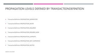 PROPAGATION LEVELS DEFINED BY TRANSACTIONDEFINITION
 TransactionDefinition.PROPAGATION_MANDATORY
 TransactionDefinition.PROPAGATION_NEVER
 TransactionDefinition.PROPAGATION_REQUIRED
 TransactionDefinition.PROPAGATION_REQUIRES_NEW
 TransactionDefinition.PROPAGATION_SUPPORTS
 TransactionDefinition.PROPAGATION_NOT_SUPPORTED
 TransactionDefinition.PROPAGATION_NESTED
HARSHIT CHOUDHARY
 