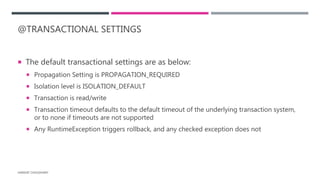 @TRANSACTIONAL SETTINGS
 The default transactional settings are as below:
 Propagation Setting is PROPAGATION_REQUIRED
 Isolation level is ISOLATION_DEFAULT
 Transaction is read/write
 Transaction timeout defaults to the default timeout of the underlying transaction system,
or to none if timeouts are not supported
 Any RuntimeException triggers rollback, and any checked exception does not
HARSHIT CHOUDHARY
 