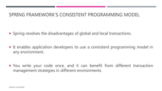 SPRING FRAMEWORK’S CONSISTENT PROGRAMMING MODEL
 Spring resolves the disadvantages of global and local transactions.
 It enables application developers to use a consistent programming model in
any environment.
 You write your code once, and it can benefit from different transaction
management strategies in different environments
HARSHIT CHOUDHARY
 