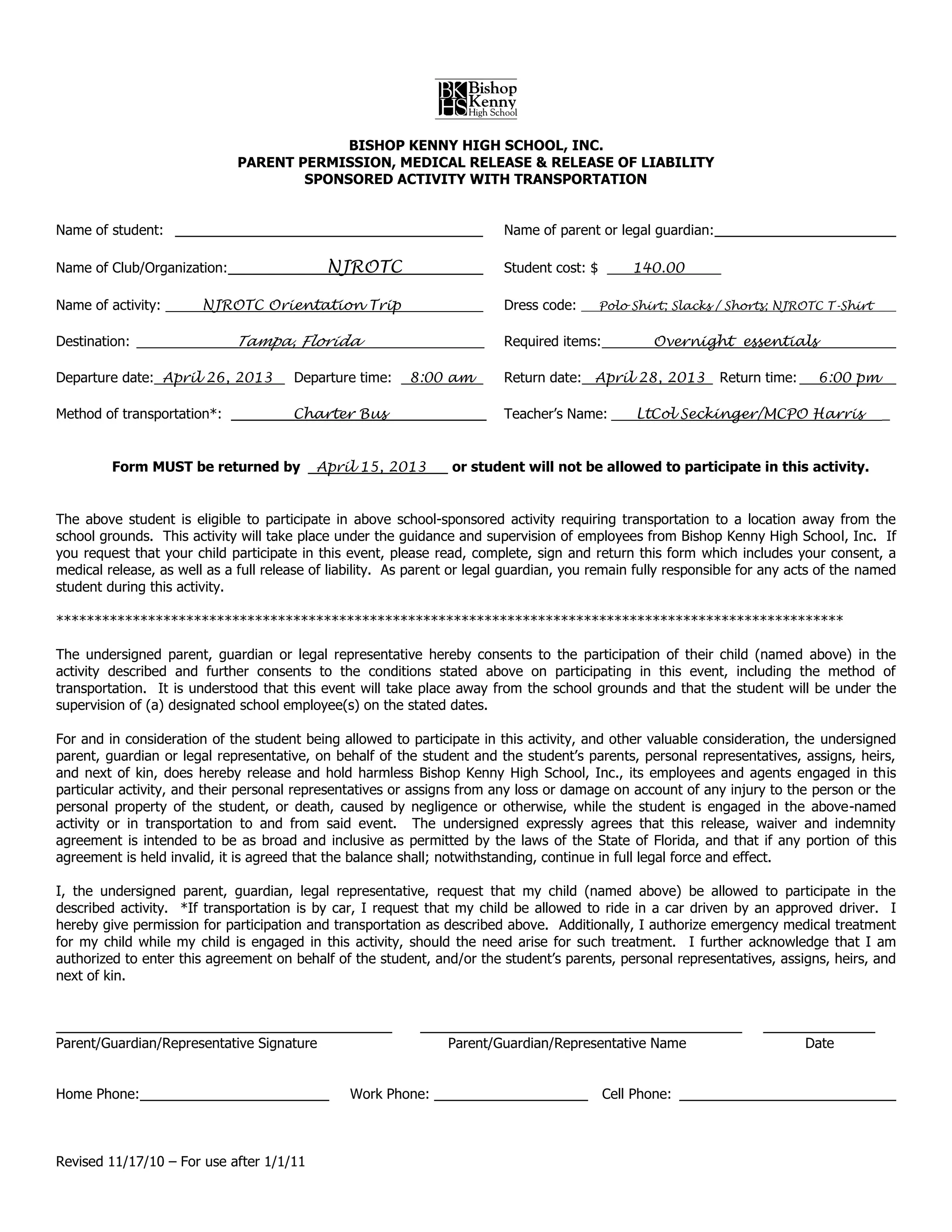 B
                                           BISHOP KENNY HIGH SCHOOL, INC.
                              PARENT PERMISSION, MEDICAL RELEASE & RELEASE OF LIABILITY
                                      SPONSORED ACTIVITY WITH TRANSPORTATION


Name of student:                                                          Name of parent or legal guardian:

Name of Club/Organization:                   NJROTC                       Student cost: $        140.00

Name of activity:       NJROTC Orientation Trip                           Dress code:       Polo Shirt; Slacks / Shorts; NJROTC T-Shirt


Destination:                 Tampa, Florida                               Required items:           Overnight essentials

Departure date: April 26, 2013         Departure time:    8:00 am         Return date: April 28, 2013          Return time:    6:00 pm

Method of transportation*:             Charter Bus                        Teacher’s Name:        LtCol Seckinger/MCPO Harris              _


         Form MUST be returned by          April 15, 2013         or student will not be allowed to participate in this activity.


The above student is eligible to participate in above school-sponsored activity requiring transportation to a location away from the
school grounds. This activity will take place under the guidance and supervision of employees from Bishop Kenny High School, Inc. If
you request that your child participate in this event, please read, complete, sign and return this form which includes your consent, a
medical release, as well as a full release of liability. As parent or legal guardian, you remain fully responsible for any acts of the named
student during this activity.

*******************************************************************************************************

The undersigned parent, guardian or legal representative hereby consents to the participation of their child (named above) in the
activity described and further consents to the conditions stated above on participating in this event, including the method of
transportation. It is understood that this event will take place away from the school grounds and that the student will be under the
supervision of (a) designated school employee(s) on the stated dates.

For and in consideration of the student being allowed to participate in this activity, and other valuable consideration, the undersigned
parent, guardian or legal representative, on behalf of the student and the student’s parents, personal representatives, assigns, heirs,
and next of kin, does hereby release and hold harmless Bishop Kenny High School, Inc., its employees and agents engaged in this
particular activity, and their personal representatives or assigns from any loss or damage on account of any injury to the person or the
personal property of the student, or death, caused by negligence or otherwise, while the student is engaged in the above-named
activity or in transportation to and from said event. The undersigned expressly agrees that this release, waiver and indemnity
agreement is intended to be as broad and inclusive as permitted by the laws of the State of Florida, and that if any portion of this
agreement is held invalid, it is agreed that the balance shall; notwithstanding, continue in full legal force and effect.

I, the undersigned parent, guardian, legal representative, request that my child (named above) be allowed to participate in the
described activity. *If transportation is by car, I request that my child be allowed to ride in a car driven by an approved driver. I
hereby give permission for participation and transportation as described above. Additionally, I authorize emergency medical treatment
for my child while my child is engaged in this activity, should the need arise for such treatment. I further acknowledge that I am
authorized to enter this agreement on behalf of the student, and/or the student’s parents, personal representatives, assigns, heirs, and
next of kin.



Parent/Guardian/Representative Signature                         Parent/Guardian/Representative Name                          Date


Home Phone:                                     Work Phone:                                 Cell Phone:



Revised 11/17/10 – For use after 1/1/11
 
