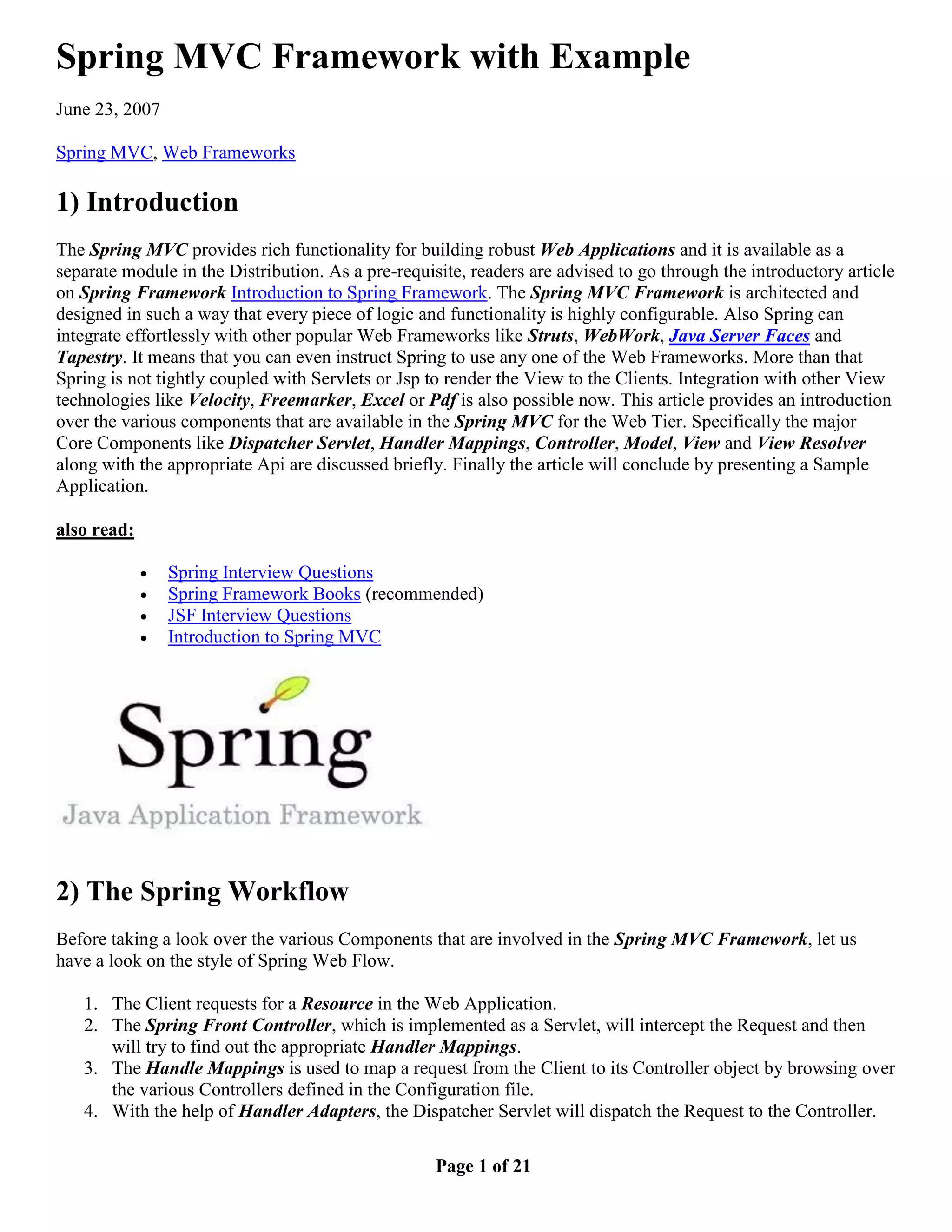 Spring MVC Framework with Example June 23, 2007 Spring MVC, Web Frameworks 1) Introduction The Spring MVC provides rich functionality for building robust Web Applications and it is available as a separate module in the Distribution. As a pre-requisite, readers are advised to go through the introductory article on Spring Framework Introduction to Spring Framework. The Spring MVC Framework is architected and designed in such a way that every piece of logic and functionality is highly configurable. Also Spring can integrate effortlessly with other popular Web Frameworks like Struts, WebWork, Java Server Faces and Tapestry. It means that you can even instruct Spring to use any one of the Web Frameworks. More than that Spring is not tightly coupled with Servlets or Jsp to render the View to the Clients. Integration with other View technologies like Velocity, Freemarker, Excel or Pdf is also possible now. This article provides an introduction over the various components that are available in the Spring MVC for the Web Tier. Specifically the major Core Components like Dispatcher Servlet, Handler Mappings, Controller, Model, View and View Resolver along with the appropriate Api are discussed briefly. Finally the article will conclude by presenting a Sample Application. also read:  Spring Interview Questions  Spring Framework Books (recommended)  JSF Interview Questions  Introduction to Spring MVC 2) The Spring Workflow Before taking a look over the various Components that are involved in the Spring MVC Framework, let us have a look on the style of Spring Web Flow. 1. The Client requests for a Resource in the Web Application. 2. The Spring Front Controller, which is implemented as a Servlet, will intercept the Request and then will try to find out the appropriate Handler Mappings. 3. The Handle Mappings is used to map a request from the Client to its Controller object by browsing over the various Controllers defined in the Configuration file. 4. With the help of Handler Adapters, the Dispatcher Servlet will dispatch the Request to the Controller. Page 1 of 21 