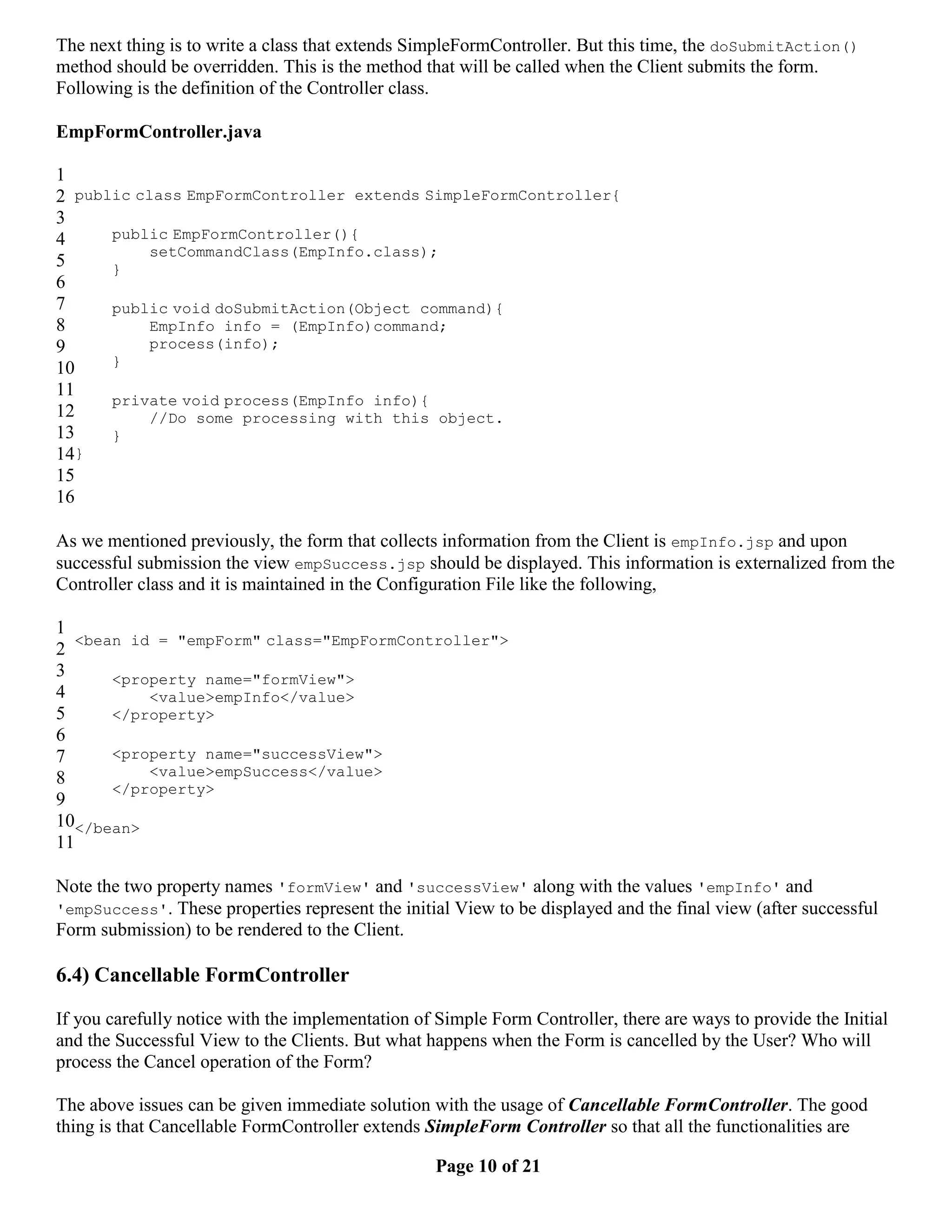 The next thing is to write a class that extends SimpleFormController. But this time, the doSubmitAction() method should be overridden. This is the method that will be called when the Client submits the form. Following is the definition of the Controller class. EmpFormController.java 1 2 public class EmpFormController extends SimpleFormController{ 3 4 public EmpFormController(){ setCommandClass(EmpInfo.class); 5 } 6 7 public void doSubmitAction(Object command){ 8 EmpInfo info = (EmpInfo)command; 9 process(info); } 10 11 private void process(EmpInfo info){ 12 //Do some processing with this object. 13 } 14} 15 16 As we mentioned previously, the form that collects information from the Client is empInfo.jsp and upon successful submission the view empSuccess.jsp should be displayed. This information is externalized from the Controller class and it is maintained in the Configuration File like the following, 1 <bean id = "empForm" class="EmpFormController"> 2 3 <property name="formView"> 4 <value>empInfo</value> 5 </property> 6 7 <property name="successView"> 8 <value>empSuccess</value> </property> 9 10</bean> 11 Note the two property names 'formView' and 'successView' along with the values 'empInfo' and 'empSuccess'. These properties represent the initial View to be displayed and the final view (after successful Form submission) to be rendered to the Client. 6.4) Cancellable FormController If you carefully notice with the implementation of Simple Form Controller, there are ways to provide the Initial and the Successful View to the Clients. But what happens when the Form is cancelled by the User? Who will process the Cancel operation of the Form? The above issues can be given immediate solution with the usage of Cancellable FormController. The good thing is that Cancellable FormController extends SimpleForm Controller so that all the functionalities are Page 10 of 21 
