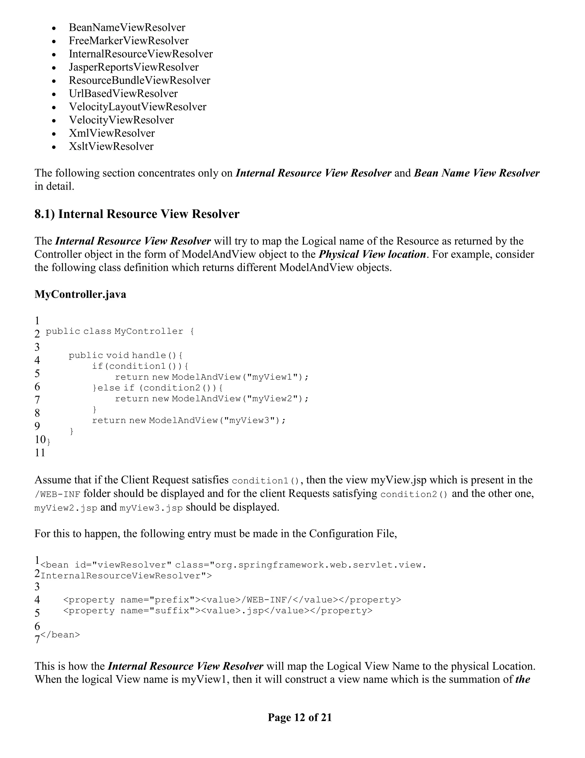  BeanNameViewResolver  FreeMarkerViewResolver  InternalResourceViewResolver  JasperReportsViewResolver  ResourceBundleViewResolver  UrlBasedViewResolver  VelocityLayoutViewResolver  VelocityViewResolver  XmlViewResolver  XsltViewResolver The following section concentrates only on Internal Resource View Resolver and Bean Name View Resolver in detail. 8.1) Internal Resource View Resolver The Internal Resource View Resolver will try to map the Logical name of the Resource as returned by the Controller object in the form of ModelAndView object to the Physical View location. For example, consider the following class definition which returns different ModelAndView objects. MyController.java 1 2 public class MyController { 3 public void handle(){ 4 if(condition1()){ 5 return new ModelAndView("myView1"); 6 }else if (condition2()){ 7 return new ModelAndView("myView2"); 8 } return new ModelAndView("myView3"); 9 } 10} 11 Assume that if the Client Request satisfies condition1(), then the view myView.jsp which is present in the /WEB-INF folder should be displayed and for the client Requests satisfying condition2() and the other one, myView2.jsp and myView3.jsp should be displayed. For this to happen, the following entry must be made in the Configuration File, 1<bean id="viewResolver" class="org.springframework.web.servlet.view. 2InternalResourceViewResolver"> 3 4 <property name="prefix"><value>/WEB-INF/</value></property> 5 <property name="suffix"><value>.jsp</value></property> 6 7</bean> This is how the Internal Resource View Resolver will map the Logical View Name to the physical Location. When the logical View name is myView1, then it will construct a view name which is the summation of the Page 12 of 21 