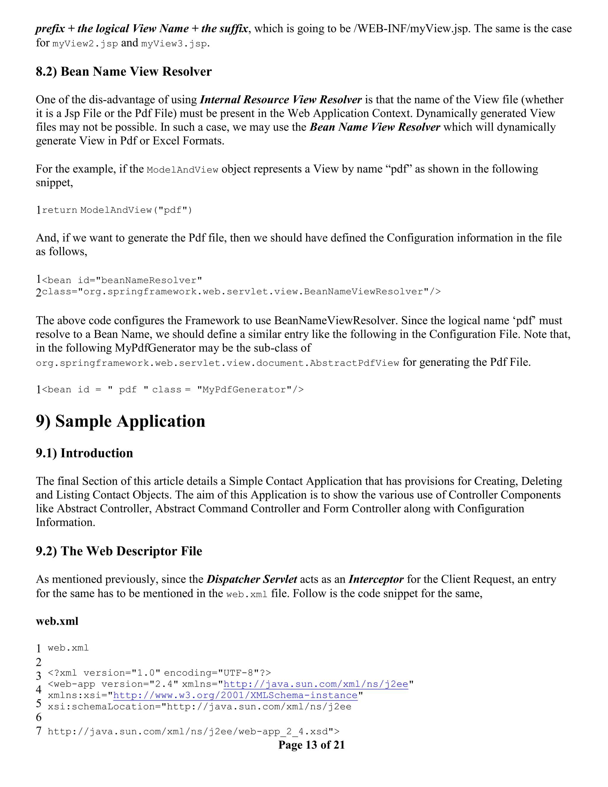prefix + the logical View Name + the suffix, which is going to be /WEB-INF/myView.jsp. The same is the case for myView2.jsp and myView3.jsp. 8.2) Bean Name View Resolver One of the dis-advantage of using Internal Resource View Resolver is that the name of the View file (whether it is a Jsp File or the Pdf File) must be present in the Web Application Context. Dynamically generated View files may not be possible. In such a case, we may use the Bean Name View Resolver which will dynamically generate View in Pdf or Excel Formats. For the example, if the ModelAndView object represents a View by name “pdf” as shown in the following snippet, 1return ModelAndView("pdf") And, if we want to generate the Pdf file, then we should have defined the Configuration information in the file as follows, 1<bean id="beanNameResolver" 2class="org.springframework.web.servlet.view.BeanNameViewResolver"/> The above code configures the Framework to use BeanNameViewResolver. Since the logical name ‘pdf’ must resolve to a Bean Name, we should define a similar entry like the following in the Configuration File. Note that, in the following MyPdfGenerator may be the sub-class of org.springframework.web.servlet.view.document.AbstractPdfView for generating the Pdf File. 1<bean id = " pdf " class = "MyPdfGenerator"/> 9) Sample Application 9.1) Introduction The final Section of this article details a Simple Contact Application that has provisions for Creating, Deleting and Listing Contact Objects. The aim of this Application is to show the various use of Controller Components like Abstract Controller, Abstract Command Controller and Form Controller along with Configuration Information. 9.2) The Web Descriptor File As mentioned previously, since the Dispatcher Servlet acts as an Interceptor for the Client Request, an entry for the same has to be mentioned in the web.xml file. Follow is the code snippet for the same, web.xml 1 web.xml 2 3 <?xml version="1.0" encoding="UTF-8"?> <web-app version="2.4" xmlns="http://java.sun.com/xml/ns/j2ee" 4 xmlns:xsi="http://www.w3.org/2001/XMLSchema-instance" 5 xsi:schemaLocation="http://java.sun.com/xml/ns/j2ee 6 7 http://java.sun.com/xml/ns/j2ee/web-app_2_4.xsd"> Page 13 of 21 