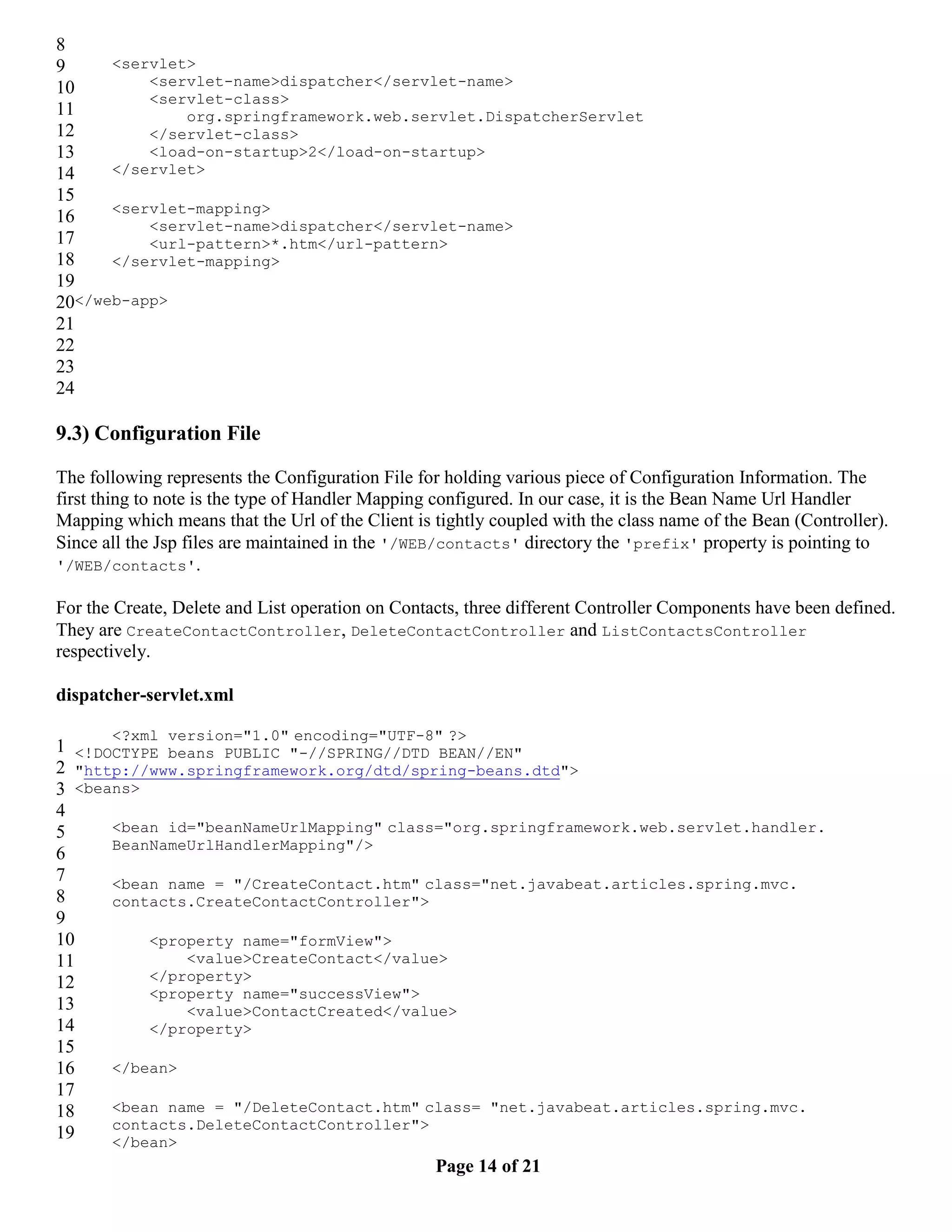 8 9 <servlet> 10 <servlet-name>dispatcher</servlet-name> <servlet-class> 11 org.springframework.web.servlet.DispatcherServlet 12 </servlet-class> 13 <load-on-startup>2</load-on-startup> 14 </servlet> 15 <servlet-mapping> 16 <servlet-name>dispatcher</servlet-name> 17 <url-pattern>*.htm</url-pattern> 18 </servlet-mapping> 19 20</web-app> 21 22 23 24 9.3) Configuration File The following represents the Configuration File for holding various piece of Configuration Information. The first thing to note is the type of Handler Mapping configured. In our case, it is the Bean Name Url Handler Mapping which means that the Url of the Client is tightly coupled with the class name of the Bean (Controller). Since all the Jsp files are maintained in the '/WEB/contacts' directory the 'prefix' property is pointing to '/WEB/contacts'. For the Create, Delete and List operation on Contacts, three different Controller Components have been defined. They are CreateContactController, DeleteContactController and ListContactsController respectively. dispatcher-servlet.xml <?xml version="1.0" encoding="UTF-8" ?> 1 <!DOCTYPE beans PUBLIC "-//SPRING//DTD BEAN//EN" 2 "http://www.springframework.org/dtd/spring-beans.dtd"> 3 <beans> 4 5 <bean id="beanNameUrlMapping" class="org.springframework.web.servlet.handler. BeanNameUrlHandlerMapping"/> 6 7 <bean name = "/CreateContact.htm" class="net.javabeat.articles.spring.mvc. 8 contacts.CreateContactController"> 9 10 <property name="formView"> 11 <value>CreateContact</value> 12 </property> <property name="successView"> 13 <value>ContactCreated</value> 14 </property> 15 16 </bean> 17 18 <bean name = "/DeleteContact.htm" class= "net.javabeat.articles.spring.mvc. contacts.DeleteContactController"> 19 </bean> Page 14 of 21 