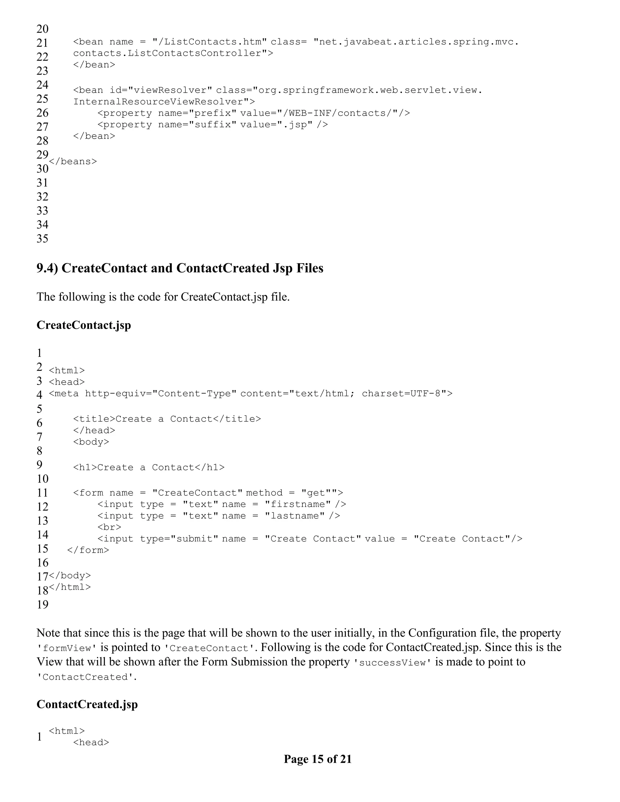 20 21 <bean name = "/ListContacts.htm" class= "net.javabeat.articles.spring.mvc. 22 contacts.ListContactsController"> </bean> 23 24 <bean id="viewResolver" class="org.springframework.web.servlet.view. 25 InternalResourceViewResolver"> 26 <property name="prefix" value="/WEB-INF/contacts/"/> 27 <property name="suffix" value=".jsp" /> </bean> 28 29</beans> 30 31 32 33 34 35 9.4) CreateContact and ContactCreated Jsp Files The following is the code for CreateContact.jsp file. CreateContact.jsp 1 2 <html> 3 <head> 4 <meta http-equiv="Content-Type" content="text/html; charset=UTF-8"> 5 <title>Create a Contact</title> 6 </head> 7 <body> 8 9 <h1>Create a Contact</h1> 10 11 <form name = "CreateContact" method = "get""> 12 <input type = "text" name = "firstname" /> <input type = "text" name = "lastname" /> 13 <br> 14 <input type="submit" name = "Create Contact" value = "Create Contact"/> 15 </form> 16 17</body> 18</html> 19 Note that since this is the page that will be shown to the user initially, in the Configuration file, the property 'formView' is pointed to 'CreateContact'. Following is the code for ContactCreated.jsp. Since this is the View that will be shown after the Form Submission the property 'successView' is made to point to 'ContactCreated'. ContactCreated.jsp <html> 1 <head> Page 15 of 21 