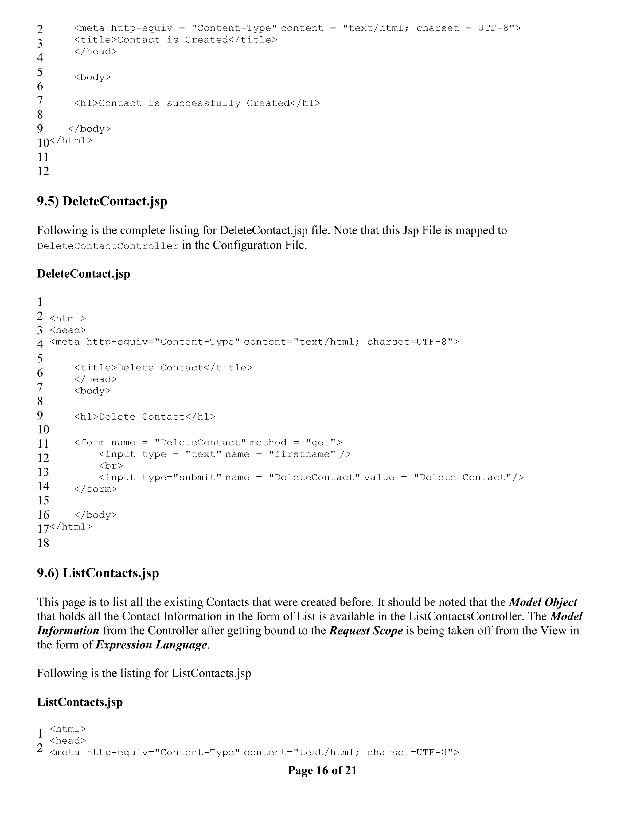 2 <meta http-equiv = "Content-Type" content = "text/html; charset = UTF-8"> 3 <title>Contact is Created</title> </head> 4 5 <body> 6 7 <h1>Contact is successfully Created</h1> 8 9 </body> 10</html> 11 12 9.5) DeleteContact.jsp Following is the complete listing for DeleteContact.jsp file. Note that this Jsp File is mapped to DeleteContactController in the Configuration File. DeleteContact.jsp 1 2 <html> 3 <head> 4 <meta http-equiv="Content-Type" content="text/html; charset=UTF-8"> 5 <title>Delete Contact</title> 6 </head> 7 <body> 8 9 <h1>Delete Contact</h1> 10 11 <form name = "DeleteContact" method = "get"> 12 <input type = "text" name = "firstname" /> <br> 13 <input type="submit" name = "DeleteContact" value = "Delete Contact"/> 14 </form> 15 16 </body> 17 </html> 18 9.6) ListContacts.jsp This page is to list all the existing Contacts that were created before. It should be noted that the Model Object that holds all the Contact Information in the form of List is available in the ListContactsController. The Model Information from the Controller after getting bound to the Request Scope is being taken off from the View in the form of Expression Language. Following is the listing for ListContacts.jsp ListContacts.jsp 1 <html> <head> 2 <meta http-equiv="Content-Type" content="text/html; charset=UTF-8"> Page 16 of 21 