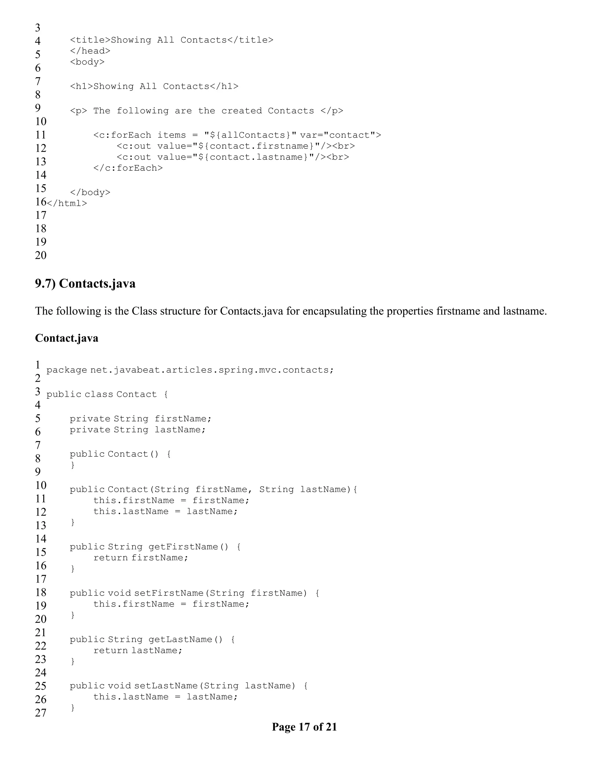 3 4 <title>Showing All Contacts</title> 5 </head> <body> 6 7 <h1>Showing All Contacts</h1> 8 9 <p> The following are the created Contacts </p> 10 11 <c:forEach items = "${allContacts}" var="contact"> 12 <c:out value="${contact.firstname}"/><br> <c:out value="${contact.lastname}"/><br> 13 </c:forEach> 14 15 </body> 16</html> 17 18 19 20 9.7) Contacts.java The following is the Class structure for Contacts.java for encapsulating the properties firstname and lastname. Contact.java 1 package net.javabeat.articles.spring.mvc.contacts; 2 3 public class Contact { 4 5 private String firstName; 6 private String lastName; 7 public Contact() { 8 } 9 10 public Contact(String firstName, String lastName){ 11 this.firstName = firstName; 12 this.lastName = lastName; 13 } 14 public String getFirstName() { 15 return firstName; 16 } 17 18 public void setFirstName(String firstName) { 19 this.firstName = firstName; } 20 21 public String getLastName() { 22 return lastName; 23 } 24 25 public void setLastName(String lastName) { 26 this.lastName = lastName; } 27 Page 17 of 21 
