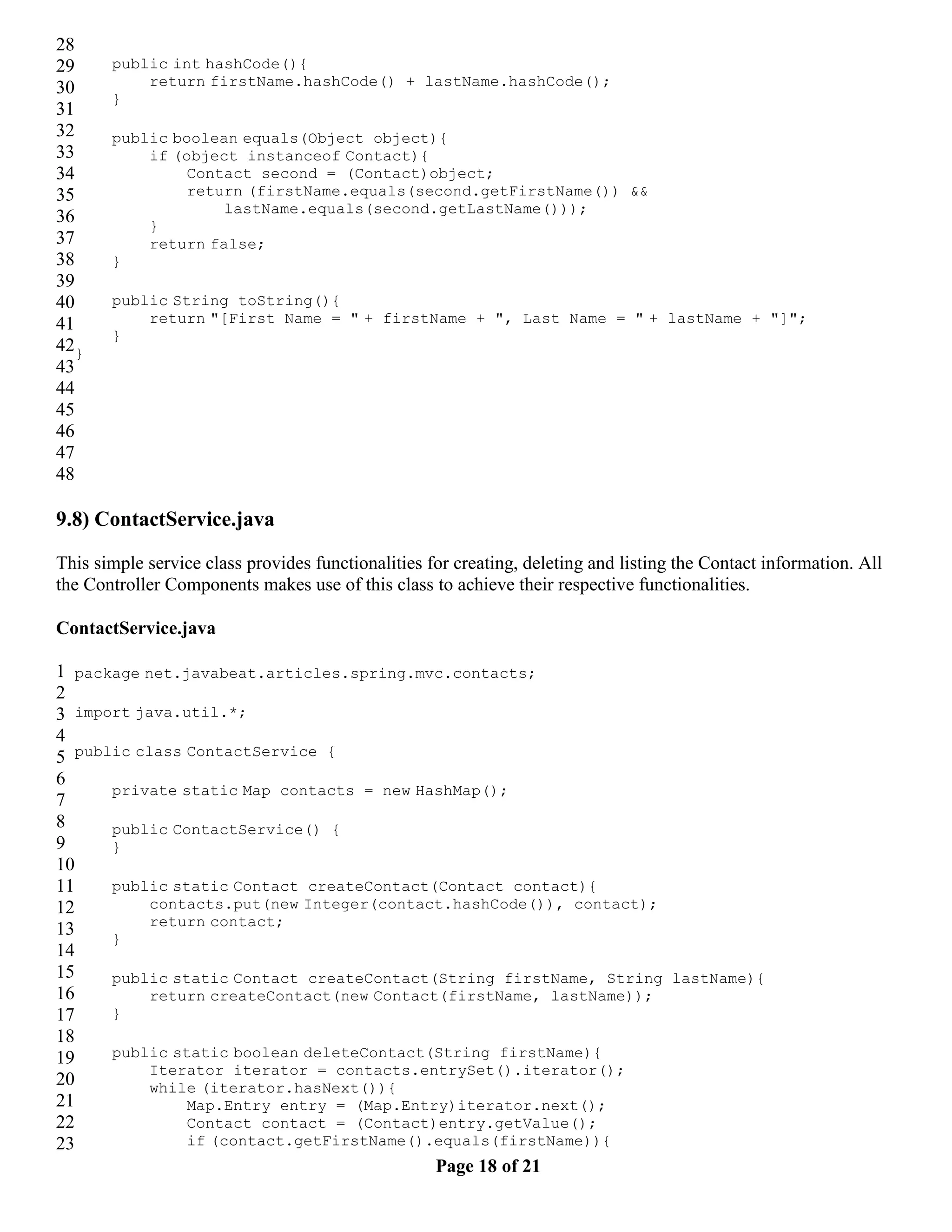 28 29 public int hashCode(){ 30 return firstName.hashCode() + lastName.hashCode(); } 31 32 public boolean equals(Object object){ 33 if (object instanceof Contact){ 34 Contact second = (Contact)object; 35 return (firstName.equals(second.getFirstName()) && lastName.equals(second.getLastName())); 36 } 37 return false; 38 } 39 40 public String toString(){ 41 return "[First Name = " + firstName + ", Last Name = " + lastName + "]"; } 42} 43 44 45 46 47 48 9.8) ContactService.java This simple service class provides functionalities for creating, deleting and listing the Contact information. All the Controller Components makes use of this class to achieve their respective functionalities. ContactService.java 1 package net.javabeat.articles.spring.mvc.contacts; 2 3 import java.util.*; 4 5 public class ContactService { 6 private static Map contacts = new HashMap(); 7 8 public ContactService() { 9 } 10 11 public static Contact createContact(Contact contact){ 12 contacts.put(new Integer(contact.hashCode()), contact); return contact; 13 } 14 15 public static Contact createContact(String firstName, String lastName){ 16 return createContact(new Contact(firstName, lastName)); 17 } 18 19 public static boolean deleteContact(String firstName){ Iterator iterator = contacts.entrySet().iterator(); 20 while (iterator.hasNext()){ 21 Map.Entry entry = (Map.Entry)iterator.next(); 22 Contact contact = (Contact)entry.getValue(); 23 if (contact.getFirstName().equals(firstName)){ Page 18 of 21 