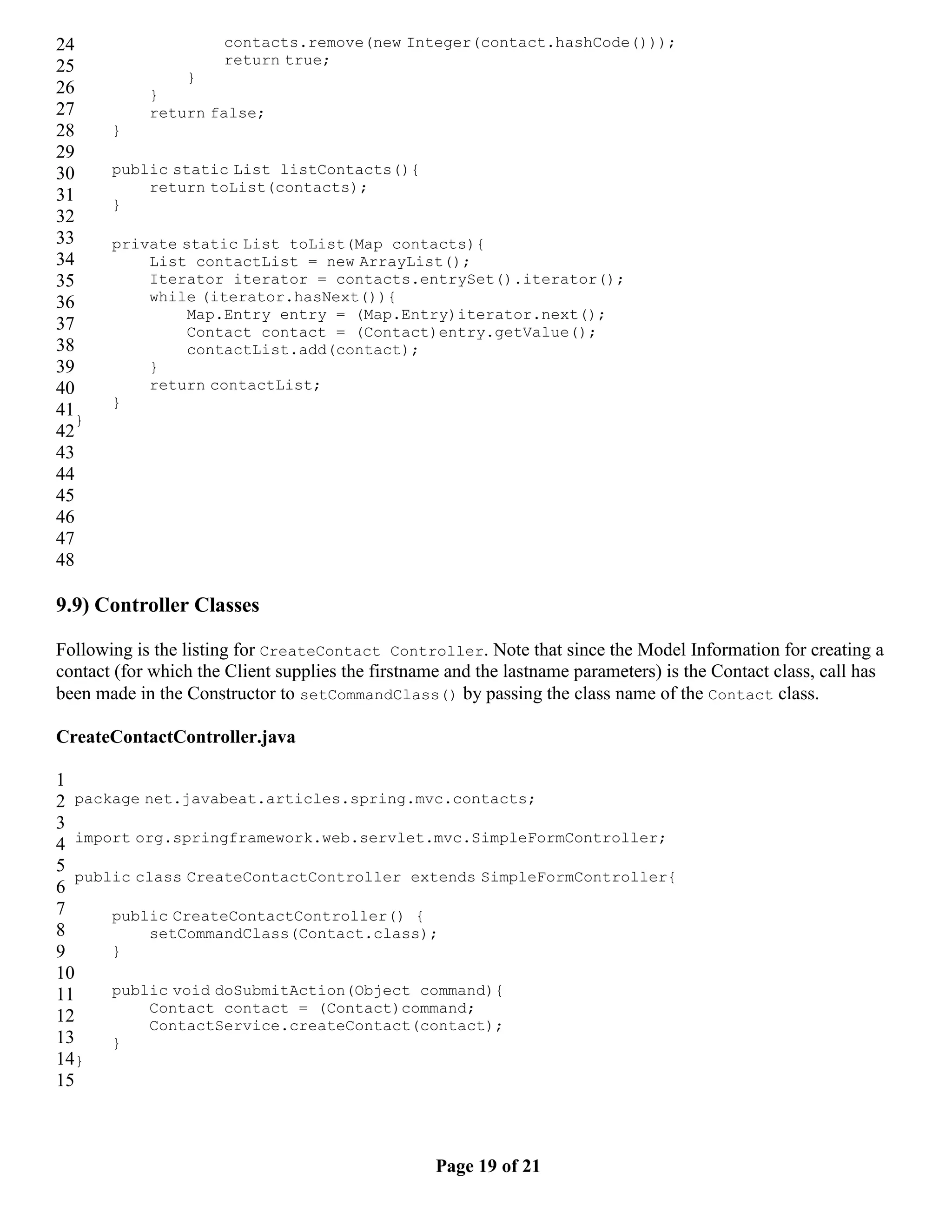 24 contacts.remove(new Integer(contact.hashCode())); 25 return true; } 26 } 27 return false; 28 } 29 30 public static List listContacts(){ return toList(contacts); 31 } 32 33 private static List toList(Map contacts){ 34 List contactList = new ArrayList(); 35 Iterator iterator = contacts.entrySet().iterator(); 36 while (iterator.hasNext()){ Map.Entry entry = (Map.Entry)iterator.next(); 37 Contact contact = (Contact)entry.getValue(); 38 contactList.add(contact); 39 } 40 return contactList; } 41} 42 43 44 45 46 47 48 9.9) Controller Classes Following is the listing for CreateContact Controller. Note that since the Model Information for creating a contact (for which the Client supplies the firstname and the lastname parameters) is the Contact class, call has been made in the Constructor to setCommandClass() by passing the class name of the Contact class. CreateContactController.java 1 2 package net.javabeat.articles.spring.mvc.contacts; 3 4 import org.springframework.web.servlet.mvc.SimpleFormController; 5 public class CreateContactController extends SimpleFormController{ 6 7 public CreateContactController() { 8 setCommandClass(Contact.class); 9 } 10 11 public void doSubmitAction(Object command){ Contact contact = (Contact)command; 12 ContactService.createContact(contact); 13 } 14} 15 Page 19 of 21 