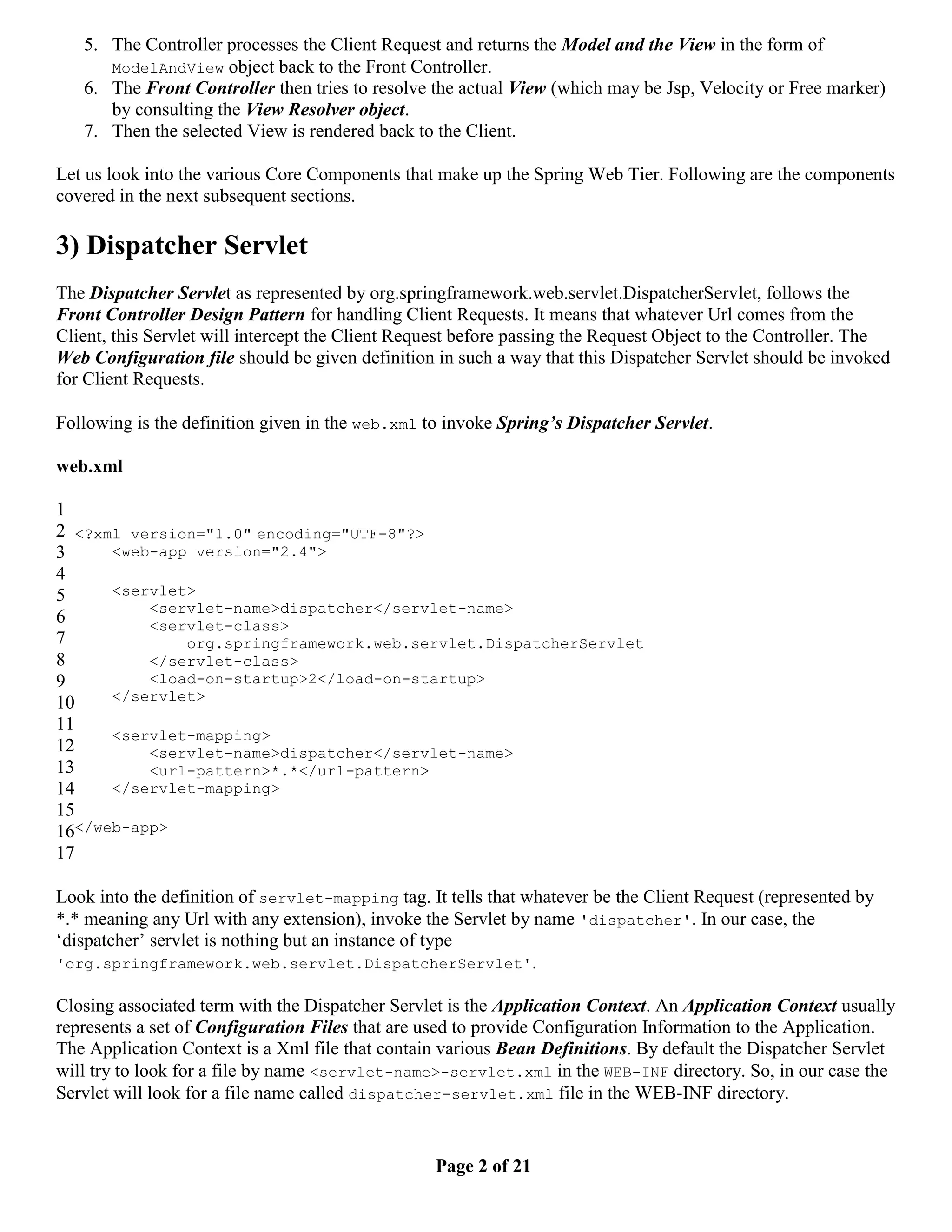 5. The Controller processes the Client Request and returns the Model and the View in the form of ModelAndView object back to the Front Controller. 6. The Front Controller then tries to resolve the actual View (which may be Jsp, Velocity or Free marker) by consulting the View Resolver object. 7. Then the selected View is rendered back to the Client. Let us look into the various Core Components that make up the Spring Web Tier. Following are the components covered in the next subsequent sections. 3) Dispatcher Servlet The Dispatcher Servlet as represented by org.springframework.web.servlet.DispatcherServlet, follows the Front Controller Design Pattern for handling Client Requests. It means that whatever Url comes from the Client, this Servlet will intercept the Client Request before passing the Request Object to the Controller. The Web Configuration file should be given definition in such a way that this Dispatcher Servlet should be invoked for Client Requests. Following is the definition given in the web.xml to invoke Spring’s Dispatcher Servlet. web.xml 1 2 <?xml version="1.0" encoding="UTF-8"?> 3 <web-app version="2.4"> 4 5 <servlet> <servlet-name>dispatcher</servlet-name> 6 <servlet-class> 7 org.springframework.web.servlet.DispatcherServlet 8 </servlet-class> 9 <load-on-startup>2</load-on-startup> 10 </servlet> 11 <servlet-mapping> 12 <servlet-name>dispatcher</servlet-name> 13 <url-pattern>*.*</url-pattern> 14 </servlet-mapping> 15 16</web-app> 17 Look into the definition of servlet-mapping tag. It tells that whatever be the Client Request (represented by *.* meaning any Url with any extension), invoke the Servlet by name 'dispatcher'. In our case, the ‘dispatcher’ servlet is nothing but an instance of type 'org.springframework.web.servlet.DispatcherServlet'. Closing associated term with the Dispatcher Servlet is the Application Context. An Application Context usually represents a set of Configuration Files that are used to provide Configuration Information to the Application. The Application Context is a Xml file that contain various Bean Definitions. By default the Dispatcher Servlet will try to look for a file by name <servlet-name>-servlet.xml in the WEB-INF directory. So, in our case the Servlet will look for a file name called dispatcher-servlet.xml file in the WEB-INF directory. Page 2 of 21 