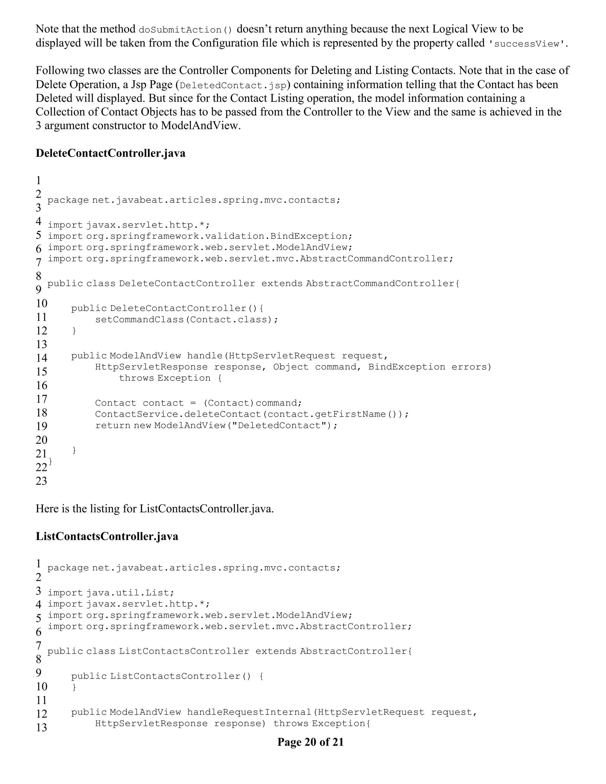 Note that the method doSubmitAction() doesn’t return anything because the next Logical View to be displayed will be taken from the Configuration file which is represented by the property called 'successView'. Following two classes are the Controller Components for Deleting and Listing Contacts. Note that in the case of Delete Operation, a Jsp Page (DeletedContact.jsp) containing information telling that the Contact has been Deleted will displayed. But since for the Contact Listing operation, the model information containing a Collection of Contact Objects has to be passed from the Controller to the View and the same is achieved in the 3 argument constructor to ModelAndView. DeleteContactController.java 1 2 package net.javabeat.articles.spring.mvc.contacts; 3 4 import javax.servlet.http.*; 5 import org.springframework.validation.BindException; 6 import org.springframework.web.servlet.ModelAndView; 7 import org.springframework.web.servlet.mvc.AbstractCommandController; 8 public class DeleteContactController extends AbstractCommandController{ 9 10 public DeleteContactController(){ 11 setCommandClass(Contact.class); 12 } 13 14 public ModelAndView handle(HttpServletRequest request, HttpServletResponse response, Object command, BindException errors) 15 throws Exception { 16 17 Contact contact = (Contact)command; 18 ContactService.deleteContact(contact.getFirstName()); 19 return new ModelAndView("DeletedContact"); 20 21 } } 22 23 Here is the listing for ListContactsController.java. ListContactsController.java 1 package net.javabeat.articles.spring.mvc.contacts; 2 3 import java.util.List; 4 import javax.servlet.http.*; 5 import org.springframework.web.servlet.ModelAndView; import org.springframework.web.servlet.mvc.AbstractController; 6 7 public class ListContactsController extends AbstractController{ 8 9 public ListContactsController() { 10 } 11 12 public ModelAndView handleRequestInternal(HttpServletRequest request, HttpServletResponse response) throws Exception{ 13 Page 20 of 21 