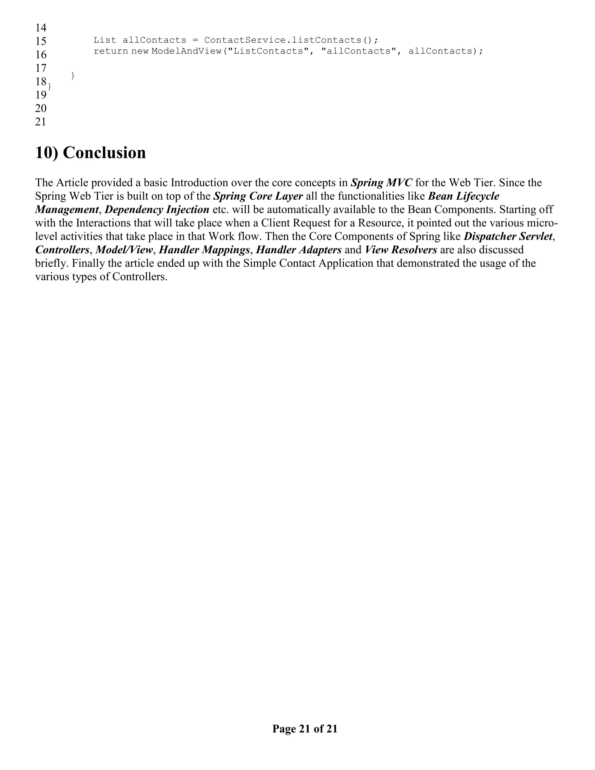 14 15 List allContacts = ContactService.listContacts(); 16 return new ModelAndView("ListContacts", "allContacts", allContacts); 17 } 18} 19 20 21 10) Conclusion The Article provided a basic Introduction over the core concepts in Spring MVC for the Web Tier. Since the Spring Web Tier is built on top of the Spring Core Layer all the functionalities like Bean Lifecycle Management, Dependency Injection etc. will be automatically available to the Bean Components. Starting off with the Interactions that will take place when a Client Request for a Resource, it pointed out the various micro- level activities that take place in that Work flow. Then the Core Components of Spring like Dispatcher Servlet, Controllers, Model/View, Handler Mappings, Handler Adapters and View Resolvers are also discussed briefly. Finally the article ended up with the Simple Contact Application that demonstrated the usage of the various types of Controllers. Page 21 of 21 
