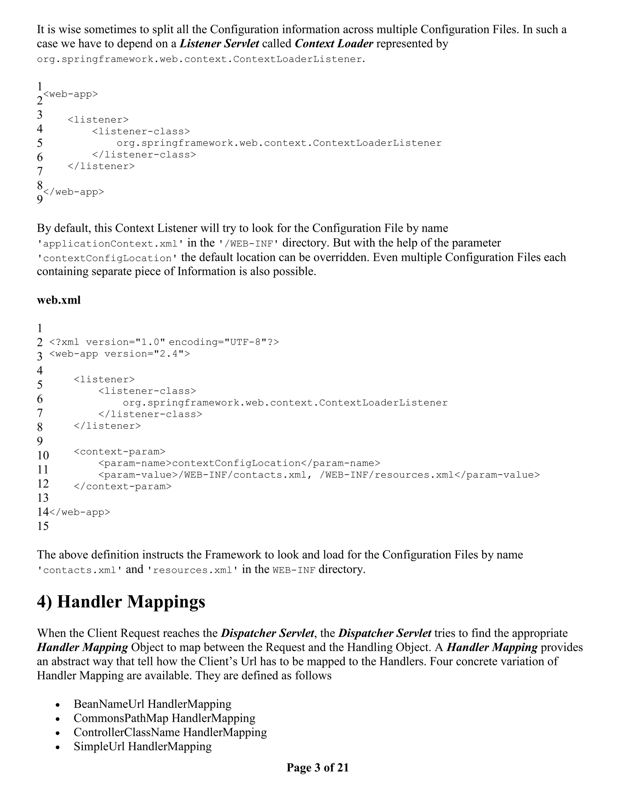 It is wise sometimes to split all the Configuration information across multiple Configuration Files. In such a case we have to depend on a Listener Servlet called Context Loader represented by org.springframework.web.context.ContextLoaderListener. 1 <web-app> 2 3 <listener> 4 <listener-class> 5 org.springframework.web.context.ContextLoaderListener 6 </listener-class> </listener> 7 8</web-app> 9 By default, this Context Listener will try to look for the Configuration File by name 'applicationContext.xml' in the '/WEB-INF' directory. But with the help of the parameter 'contextConfigLocation' the default location can be overridden. Even multiple Configuration Files each containing separate piece of Information is also possible. web.xml 1 2 <?xml version="1.0" encoding="UTF-8"?> 3 <web-app version="2.4"> 4 <listener> 5 <listener-class> 6 org.springframework.web.context.ContextLoaderListener 7 </listener-class> 8 </listener> 9 10 <context-param> <param-name>contextConfigLocation</param-name> 11 <param-value>/WEB-INF/contacts.xml, /WEB-INF/resources.xml</param-value> 12 </context-param> 13 14</web-app> 15 The above definition instructs the Framework to look and load for the Configuration Files by name 'contacts.xml' and 'resources.xml' in the WEB-INF directory. 4) Handler Mappings When the Client Request reaches the Dispatcher Servlet, the Dispatcher Servlet tries to find the appropriate Handler Mapping Object to map between the Request and the Handling Object. A Handler Mapping provides an abstract way that tell how the Client’s Url has to be mapped to the Handlers. Four concrete variation of Handler Mapping are available. They are defined as follows  BeanNameUrl HandlerMapping  CommonsPathMap HandlerMapping  ControllerClassName HandlerMapping  SimpleUrl HandlerMapping Page 3 of 21 