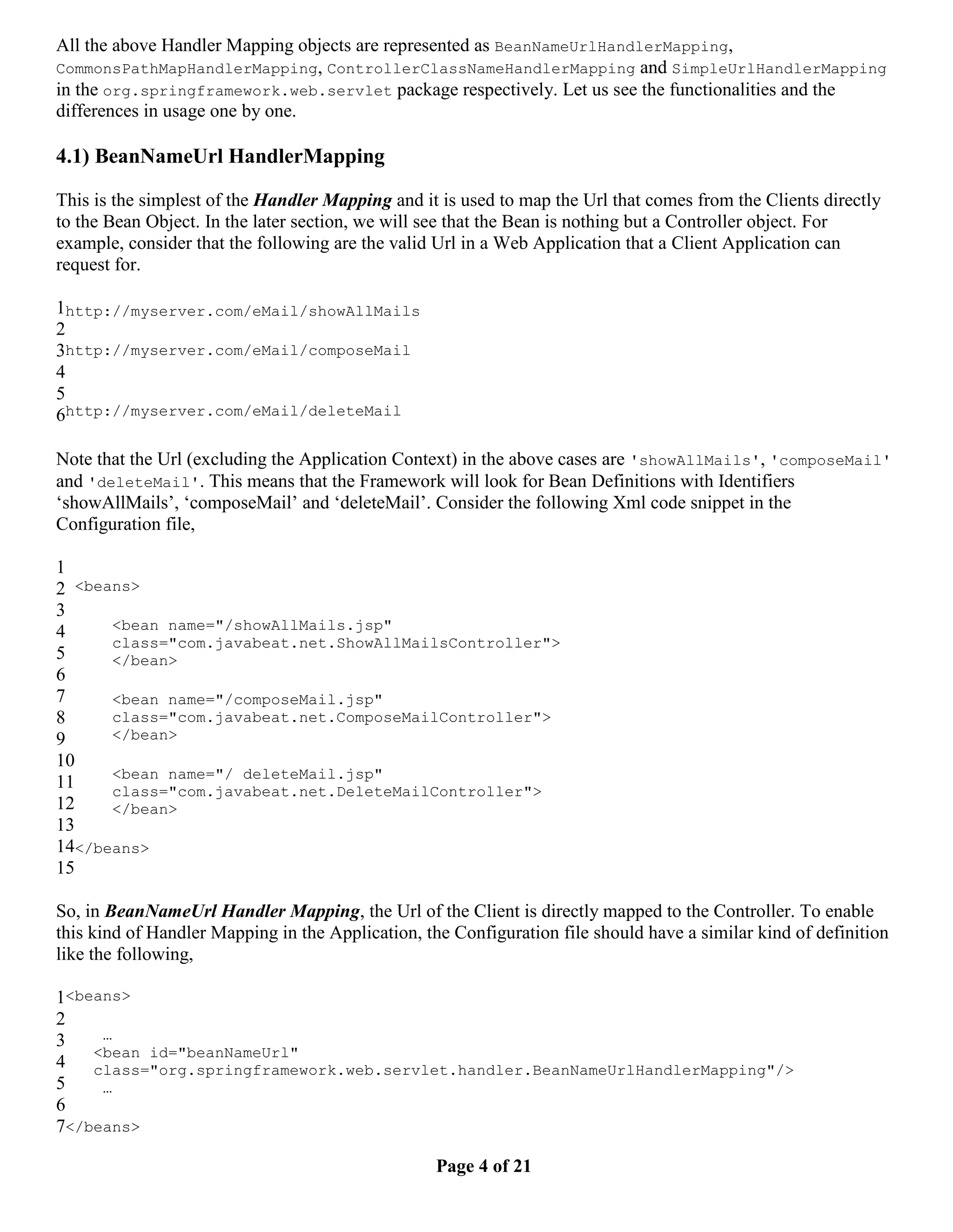 All the above Handler Mapping objects are represented as BeanNameUrlHandlerMapping, CommonsPathMapHandlerMapping, ControllerClassNameHandlerMapping and SimpleUrlHandlerMapping in the org.springframework.web.servlet package respectively. Let us see the functionalities and the differences in usage one by one. 4.1) BeanNameUrl HandlerMapping This is the simplest of the Handler Mapping and it is used to map the Url that comes from the Clients directly to the Bean Object. In the later section, we will see that the Bean is nothing but a Controller object. For example, consider that the following are the valid Url in a Web Application that a Client Application can request for. 1http://myserver.com/eMail/showAllMails 2 3http://myserver.com/eMail/composeMail 4 5 6http://myserver.com/eMail/deleteMail Note that the Url (excluding the Application Context) in the above cases are 'showAllMails', 'composeMail' and 'deleteMail'. This means that the Framework will look for Bean Definitions with Identifiers ‘showAllMails’, ‘composeMail’ and ‘deleteMail’. Consider the following Xml code snippet in the Configuration file, 1 2 <beans> 3 4 <bean name="/showAllMails.jsp" class="com.javabeat.net.ShowAllMailsController"> 5 </bean> 6 7 <bean name="/composeMail.jsp" 8 class="com.javabeat.net.ComposeMailController"> 9 </bean> 10 <bean name="/ deleteMail.jsp" 11 class="com.javabeat.net.DeleteMailController"> 12 </bean> 13 14</beans> 15 So, in BeanNameUrl Handler Mapping, the Url of the Client is directly mapped to the Controller. To enable this kind of Handler Mapping in the Application, the Configuration file should have a similar kind of definition like the following, 1<beans> 2 3 … <bean id="beanNameUrl" 4 class="org.springframework.web.servlet.handler.BeanNameUrlHandlerMapping"/> 5 … 6 7</beans> Page 4 of 21 