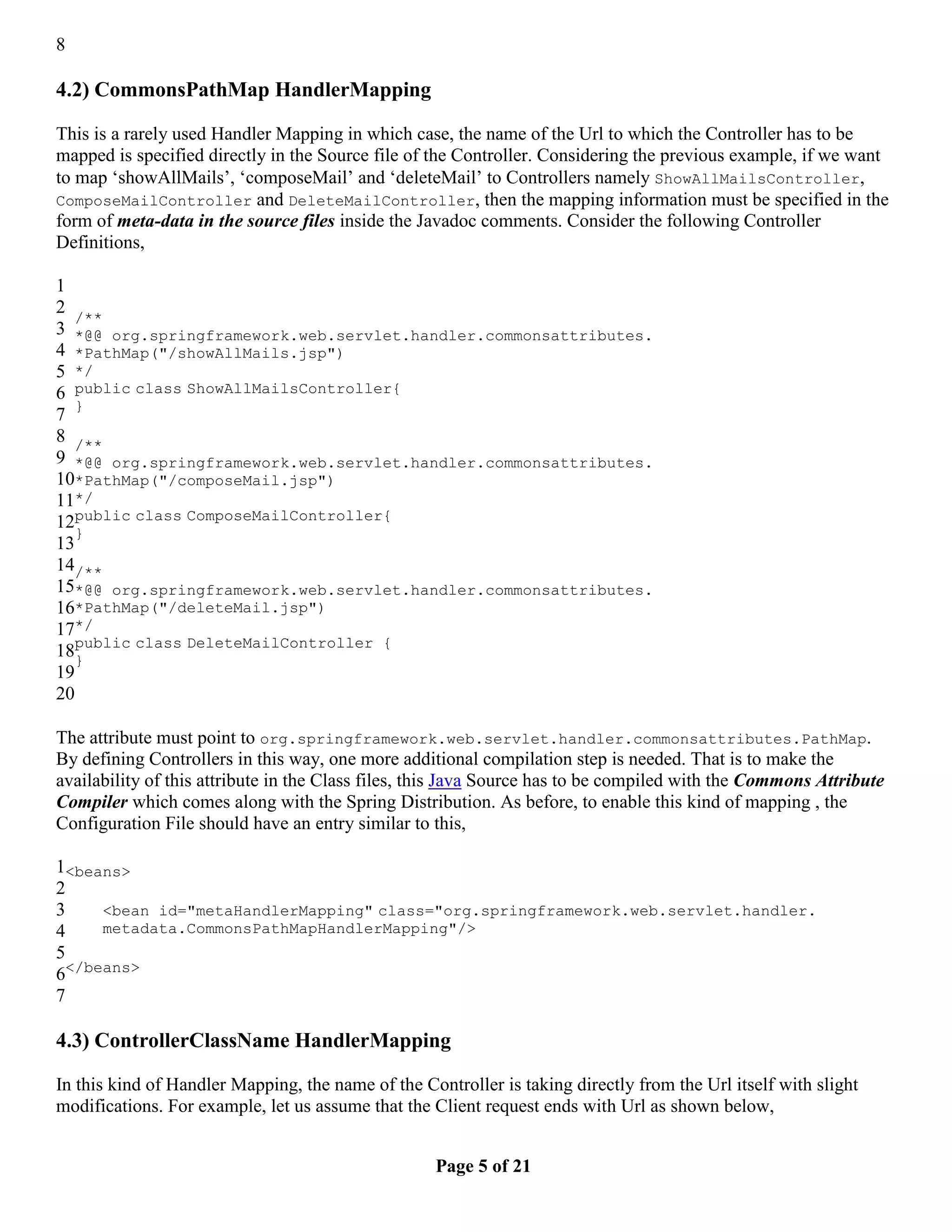 8 4.2) CommonsPathMap HandlerMapping This is a rarely used Handler Mapping in which case, the name of the Url to which the Controller has to be mapped is specified directly in the Source file of the Controller. Considering the previous example, if we want to map ‘showAllMails’, ‘composeMail’ and ‘deleteMail’ to Controllers namely ShowAllMailsController, ComposeMailController and DeleteMailController, then the mapping information must be specified in the form of meta-data in the source files inside the Javadoc comments. Consider the following Controller Definitions, 1 2 /** 3 *@@ org.springframework.web.servlet.handler.commonsattributes. 4 *PathMap("/showAllMails.jsp") 5 */ 6 public class ShowAllMailsController{ } 7 8 /** 9 *@@ org.springframework.web.servlet.handler.commonsattributes. 10*PathMap("/composeMail.jsp") 11*/ 12public class ComposeMailController{ } 13 14/** 15*@@ org.springframework.web.servlet.handler.commonsattributes. 16*PathMap("/deleteMail.jsp") 17*/ 18public class DeleteMailController { } 19 20 The attribute must point to org.springframework.web.servlet.handler.commonsattributes.PathMap. By defining Controllers in this way, one more additional compilation step is needed. That is to make the availability of this attribute in the Class files, this Java Source has to be compiled with the Commons Attribute Compiler which comes along with the Spring Distribution. As before, to enable this kind of mapping , the Configuration File should have an entry similar to this, 1<beans> 2 3 <bean id="metaHandlerMapping" class="org.springframework.web.servlet.handler. 4 metadata.CommonsPathMapHandlerMapping"/> 5 6</beans> 7 4.3) ControllerClassName HandlerMapping In this kind of Handler Mapping, the name of the Controller is taking directly from the Url itself with slight modifications. For example, let us assume that the Client request ends with Url as shown below, Page 5 of 21 