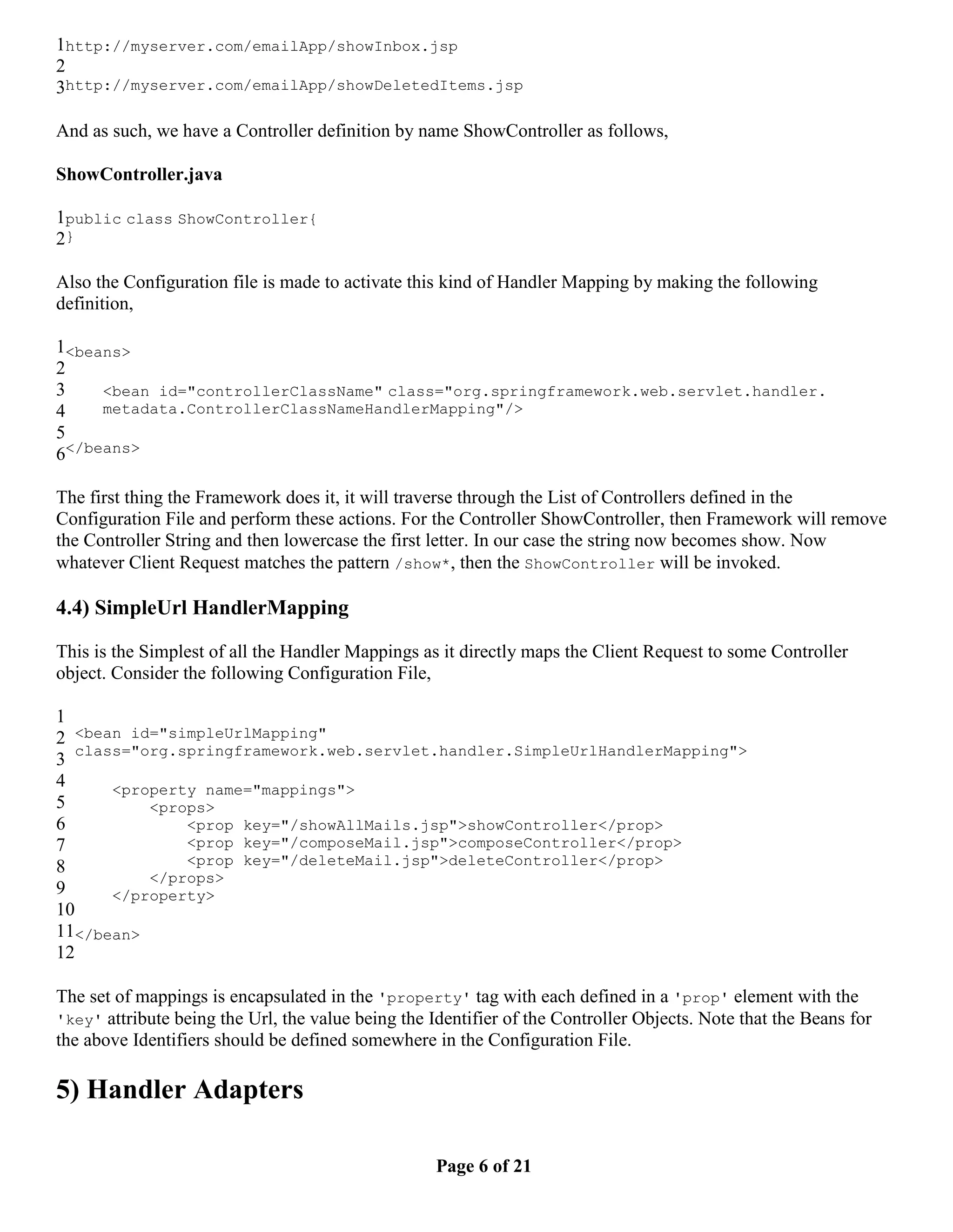 1http://myserver.com/emailApp/showInbox.jsp 2 3http://myserver.com/emailApp/showDeletedItems.jsp And as such, we have a Controller definition by name ShowController as follows, ShowController.java 1public class ShowController{ 2} Also the Configuration file is made to activate this kind of Handler Mapping by making the following definition, 1<beans> 2 3 <bean id="controllerClassName" class="org.springframework.web.servlet.handler. 4 metadata.ControllerClassNameHandlerMapping"/> 5 6</beans> The first thing the Framework does it, it will traverse through the List of Controllers defined in the Configuration File and perform these actions. For the Controller ShowController, then Framework will remove the Controller String and then lowercase the first letter. In our case the string now becomes show. Now whatever Client Request matches the pattern /show*, then the ShowController will be invoked. 4.4) SimpleUrl HandlerMapping This is the Simplest of all the Handler Mappings as it directly maps the Client Request to some Controller object. Consider the following Configuration File, 1 2 <bean id="simpleUrlMapping" class="org.springframework.web.servlet.handler.SimpleUrlHandlerMapping"> 3 4 <property name="mappings"> 5 <props> 6 <prop key="/showAllMails.jsp">showController</prop> 7 <prop key="/composeMail.jsp">composeController</prop> 8 <prop key="/deleteMail.jsp">deleteController</prop> </props> 9 </property> 10 11</bean> 12 The set of mappings is encapsulated in the 'property' tag with each defined in a 'prop' element with the 'key' attribute being the Url, the value being the Identifier of the Controller Objects. Note that the Beans for the above Identifiers should be defined somewhere in the Configuration File. 5) Handler Adapters Page 6 of 21 