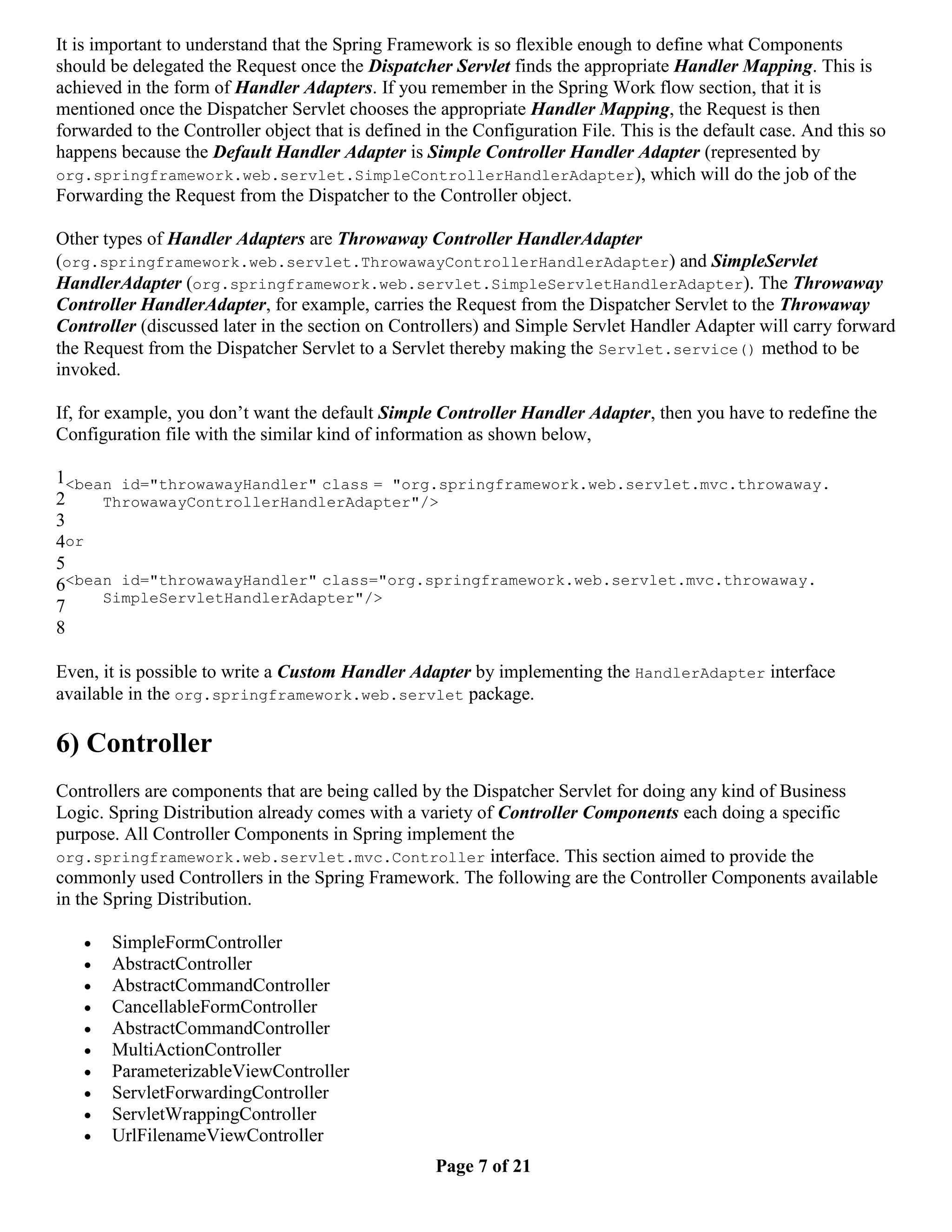 It is important to understand that the Spring Framework is so flexible enough to define what Components should be delegated the Request once the Dispatcher Servlet finds the appropriate Handler Mapping. This is achieved in the form of Handler Adapters. If you remember in the Spring Work flow section, that it is mentioned once the Dispatcher Servlet chooses the appropriate Handler Mapping, the Request is then forwarded to the Controller object that is defined in the Configuration File. This is the default case. And this so happens because the Default Handler Adapter is Simple Controller Handler Adapter (represented by org.springframework.web.servlet.SimpleControllerHandlerAdapter), which will do the job of the Forwarding the Request from the Dispatcher to the Controller object. Other types of Handler Adapters are Throwaway Controller HandlerAdapter (org.springframework.web.servlet.ThrowawayControllerHandlerAdapter) and SimpleServlet HandlerAdapter (org.springframework.web.servlet.SimpleServletHandlerAdapter). The Throwaway Controller HandlerAdapter, for example, carries the Request from the Dispatcher Servlet to the Throwaway Controller (discussed later in the section on Controllers) and Simple Servlet Handler Adapter will carry forward the Request from the Dispatcher Servlet to a Servlet thereby making the Servlet.service() method to be invoked. If, for example, you don’t want the default Simple Controller Handler Adapter, then you have to redefine the Configuration file with the similar kind of information as shown below, 1<bean id="throwawayHandler" class = "org.springframework.web.servlet.mvc.throwaway. 2 ThrowawayControllerHandlerAdapter"/> 3 4or 5 6<bean id="throwawayHandler" class="org.springframework.web.servlet.mvc.throwaway. SimpleServletHandlerAdapter"/> 7 8 Even, it is possible to write a Custom Handler Adapter by implementing the HandlerAdapter interface available in the org.springframework.web.servlet package. 6) Controller Controllers are components that are being called by the Dispatcher Servlet for doing any kind of Business Logic. Spring Distribution already comes with a variety of Controller Components each doing a specific purpose. All Controller Components in Spring implement the org.springframework.web.servlet.mvc.Controller interface. This section aimed to provide the commonly used Controllers in the Spring Framework. The following are the Controller Components available in the Spring Distribution.  SimpleFormController  AbstractController  AbstractCommandController  CancellableFormController  AbstractCommandController  MultiActionController  ParameterizableViewController  ServletForwardingController  ServletWrappingController  UrlFilenameViewController Page 7 of 21 