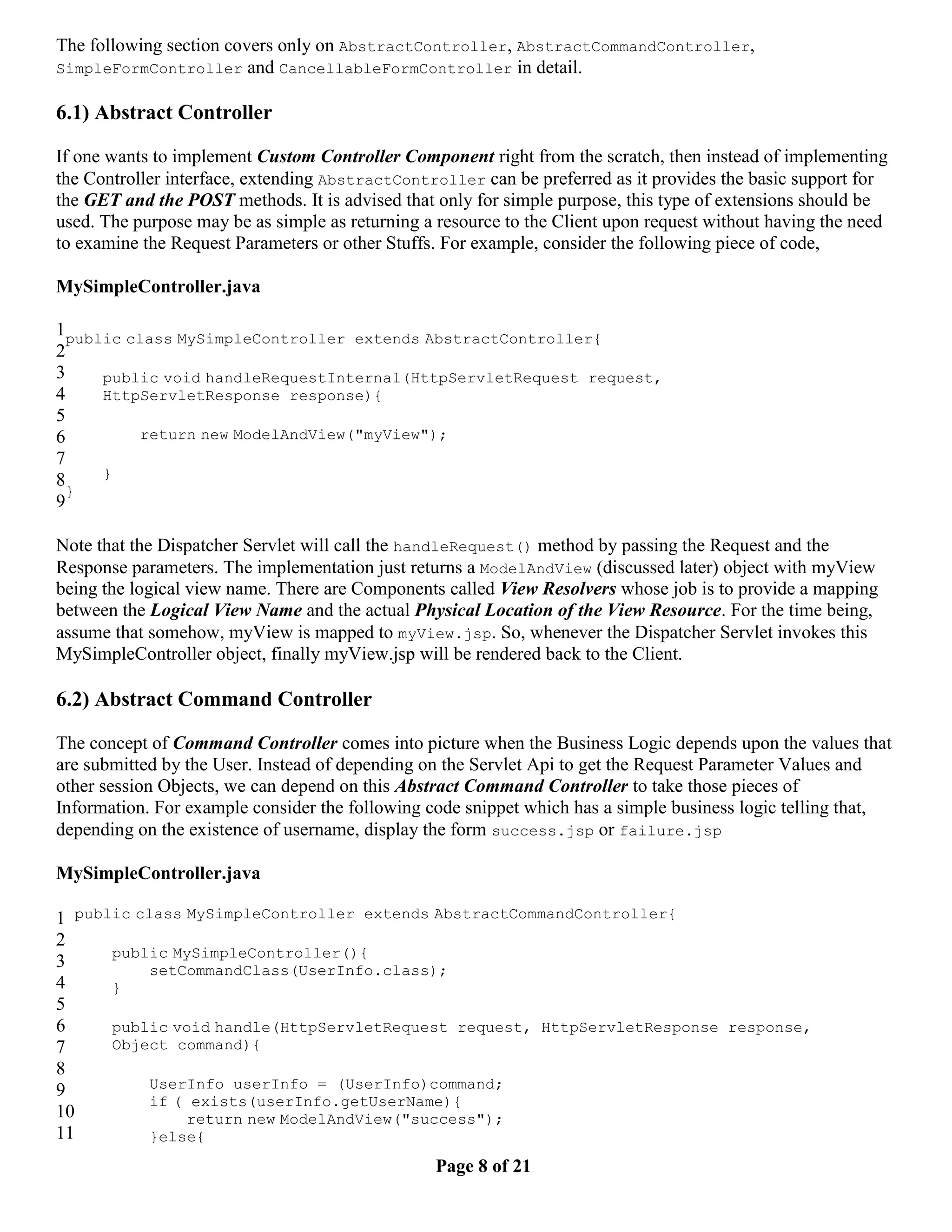 The following section covers only on AbstractController, AbstractCommandController, SimpleFormController and CancellableFormController in detail. 6.1) Abstract Controller If one wants to implement Custom Controller Component right from the scratch, then instead of implementing the Controller interface, extending AbstractController can be preferred as it provides the basic support for the GET and the POST methods. It is advised that only for simple purpose, this type of extensions should be used. The purpose may be as simple as returning a resource to the Client upon request without having the need to examine the Request Parameters or other Stuffs. For example, consider the following piece of code, MySimpleController.java 1public class MySimpleController extends AbstractController{ 2 3 public void handleRequestInternal(HttpServletRequest request, 4 HttpServletResponse response){ 5 6 return new ModelAndView("myView"); 7 8 } } 9 Note that the Dispatcher Servlet will call the handleRequest() method by passing the Request and the Response parameters. The implementation just returns a ModelAndView (discussed later) object with myView being the logical view name. There are Components called View Resolvers whose job is to provide a mapping between the Logical View Name and the actual Physical Location of the View Resource. For the time being, assume that somehow, myView is mapped to myView.jsp. So, whenever the Dispatcher Servlet invokes this MySimpleController object, finally myView.jsp will be rendered back to the Client. 6.2) Abstract Command Controller The concept of Command Controller comes into picture when the Business Logic depends upon the values that are submitted by the User. Instead of depending on the Servlet Api to get the Request Parameter Values and other session Objects, we can depend on this Abstract Command Controller to take those pieces of Information. For example consider the following code snippet which has a simple business logic telling that, depending on the existence of username, display the form success.jsp or failure.jsp MySimpleController.java 1 public class MySimpleController extends AbstractCommandController{ 2 public MySimpleController(){ 3 setCommandClass(UserInfo.class); 4 } 5 6 public void handle(HttpServletRequest request, HttpServletResponse response, 7 Object command){ 8 9 UserInfo userInfo = (UserInfo)command; if ( exists(userInfo.getUserName){ 10 return new ModelAndView("success"); 11 }else{ Page 8 of 21 