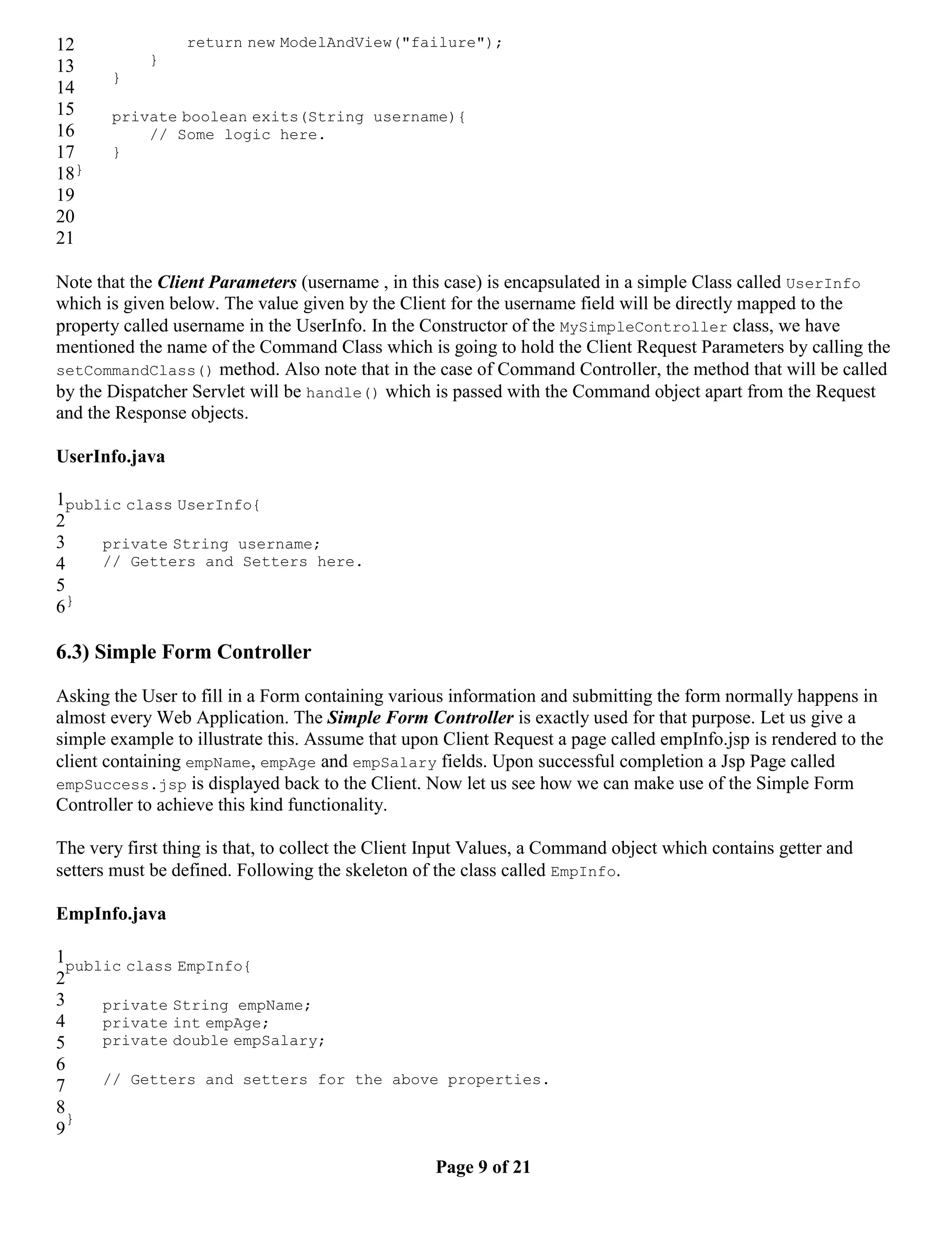 12 return new ModelAndView("failure"); 13 } } 14 15 private boolean exits(String username){ 16 // Some logic here. 17 } 18} 19 20 21 Note that the Client Parameters (username , in this case) is encapsulated in a simple Class called UserInfo which is given below. The value given by the Client for the username field will be directly mapped to the property called username in the UserInfo. In the Constructor of the MySimpleController class, we have mentioned the name of the Command Class which is going to hold the Client Request Parameters by calling the setCommandClass() method. Also note that in the case of Command Controller, the method that will be called by the Dispatcher Servlet will be handle() which is passed with the Command object apart from the Request and the Response objects. UserInfo.java 1public class UserInfo{ 2 3 private String username; 4 // Getters and Setters here. 5 6} 6.3) Simple Form Controller Asking the User to fill in a Form containing various information and submitting the form normally happens in almost every Web Application. The Simple Form Controller is exactly used for that purpose. Let us give a simple example to illustrate this. Assume that upon Client Request a page called empInfo.jsp is rendered to the client containing empName, empAge and empSalary fields. Upon successful completion a Jsp Page called empSuccess.jsp is displayed back to the Client. Now let us see how we can make use of the Simple Form Controller to achieve this kind functionality. The very first thing is that, to collect the Client Input Values, a Command object which contains getter and setters must be defined. Following the skeleton of the class called EmpInfo. EmpInfo.java 1public class EmpInfo{ 2 3 private String empName; 4 private int empAge; 5 private double empSalary; 6 7 // Getters and setters for the above properties. 8 } 9 Page 9 of 21 