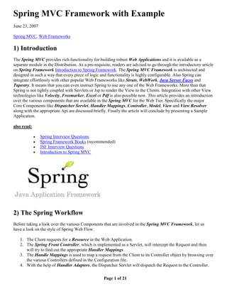 Spring MVC Framework with Example
June 23, 2007

Spring MVC, Web Frameworks

1) Introduction
The Spring MVC provides rich functionality for building robust Web Applications and it is available as a
separate module in the Distribution. As a pre-requisite, readers are advised to go through the introductory article
on Spring Framework Introduction to Spring Framework. The Spring MVC Framework is architected and
designed in such a way that every piece of logic and functionality is highly configurable. Also Spring can
integrate effortlessly with other popular Web Frameworks like Struts, WebWork, Java Server Faces and
Tapestry. It means that you can even instruct Spring to use any one of the Web Frameworks. More than that
Spring is not tightly coupled with Servlets or Jsp to render the View to the Clients. Integration with other View
technologies like Velocity, Freemarker, Excel or Pdf is also possible now. This article provides an introduction
over the various components that are available in the Spring MVC for the Web Tier. Specifically the major
Core Components like Dispatcher Servlet, Handler Mappings, Controller, Model, View and View Resolver
along with the appropriate Api are discussed briefly. Finally the article will conclude by presenting a Sample
Application.

also read:

                Spring Interview Questions
                Spring Framework Books (recommended)
                JSF Interview Questions
                Introduction to Spring MVC




2) The Spring Workflow
Before taking a look over the various Components that are involved in the Spring MVC Framework, let us
have a look on the style of Spring Web Flow.

   1. The Client requests for a Resource in the Web Application.
   2. The Spring Front Controller, which is implemented as a Servlet, will intercept the Request and then
      will try to find out the appropriate Handler Mappings.
   3. The Handle Mappings is used to map a request from the Client to its Controller object by browsing over
      the various Controllers defined in the Configuration file.
   4. With the help of Handler Adapters, the Dispatcher Servlet will dispatch the Request to the Controller.

                                                    Page 1 of 21
 