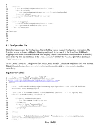 8
9     <servlet>
10        <servlet-name>dispatcher</servlet-name>
          <servlet-class>
11            org.springframework.web.servlet.DispatcherServlet
12        </servlet-class>
13        <load-on-startup>2</load-on-startup>
14    </servlet>
15
      <servlet-mapping>
16        <servlet-name>dispatcher</servlet-name>
17        <url-pattern>*.htm</url-pattern>
18    </servlet-mapping>
19
20</web-app>
21
22
23
24

9.3) Configuration File

The following represents the Configuration File for holding various piece of Configuration Information. The
first thing to note is the type of Handler Mapping configured. In our case, it is the Bean Name Url Handler
Mapping which means that the Url of the Client is tightly coupled with the class name of the Bean (Controller).
Since all the Jsp files are maintained in the '/WEB/contacts' directory the 'prefix' property is pointing to
'/WEB/contacts'.

For the Create, Delete and List operation on Contacts, three different Controller Components have been defined.
They are CreateContactController, DeleteContactController and ListContactsController
respectively.

dispatcher-servlet.xml

       <?xml version="1.0" encoding="UTF-8" ?>
1 <!DOCTYPE beans PUBLIC "-//SPRING//DTD BEAN//EN"
2 "http://www.springframework.org/dtd/spring-beans.dtd">
3 <beans>
4
5     <bean id="beanNameUrlMapping" class="org.springframework.web.servlet.handler.
      BeanNameUrlHandlerMapping"/>
6
7     <bean name = "/CreateContact.htm" class="net.javabeat.articles.spring.mvc.
8     contacts.CreateContactController">
9
10        <property name="formView">
11            <value>CreateContact</value>
12        </property>
          <property name="successView">
13            <value>ContactCreated</value>
14        </property>
15
16    </bean>
17
18    <bean name = "/DeleteContact.htm" class= "net.javabeat.articles.spring.mvc.
      contacts.DeleteContactController">
19    </bean>
                                                  Page 14 of 21
 
