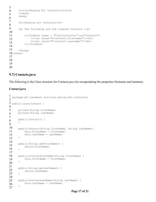 3
4     <title>Showing All Contacts</title>
5     </head>
      <body>
6
7     <h1>Showing All Contacts</h1>
8
9     <p> The following are the created Contacts </p>
10
11        <c:forEach items = "${allContacts}" var="contact">
12            <c:out value="${contact.firstname}"/><br>
              <c:out value="${contact.lastname}"/><br>
13        </c:forEach>
14
15    </body>
16</html>
17
18
19
20

9.7) Contacts.java

The following is the Class structure for Contacts.java for encapsulating the properties firstname and lastname.

Contact.java

1 package net.javabeat.articles.spring.mvc.contacts;
2
3 public class Contact {
4
5     private String firstName;
6     private String lastName;
7
      public Contact() {
8     }
9
10    public Contact(String firstName, String lastName){
11         this.firstName = firstName;
12         this.lastName = lastName;
13    }
14
      public String getFirstName() {
15         return firstName;
16    }
17
18    public void setFirstName(String firstName) {
19         this.firstName = firstName;
      }
20
21    public String getLastName() {
22         return lastName;
23    }
24
25    public void setLastName(String lastName) {
26         this.lastName = lastName;
      }
27
                                          Page 17 of 21
 