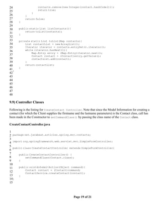 24                    contacts.remove(new Integer(contact.hashCode()));
25                    return true;
                }
26          }
27          return false;
28     }
29
30     public static List listContacts(){
           return toList(contacts);
31     }
32
33     private static List toList(Map contacts){
34         List contactList = new ArrayList();
35         Iterator iterator = contacts.entrySet().iterator();
36         while (iterator.hasNext()){
                Map.Entry entry = (Map.Entry)iterator.next();
37              Contact contact = (Contact)entry.getValue();
38              contactList.add(contact);
39         }
40         return contactList;
       }
41}
42
43
44
45
46
47
48

9.9) Controller Classes

Following is the listing for CreateContact Controller. Note that since the Model Information for creating a
contact (for which the Client supplies the firstname and the lastname parameters) is the Contact class, call has
been made in the Constructor to setCommandClass() by passing the class name of the Contact class.

CreateContactController.java

1
2 package net.javabeat.articles.spring.mvc.contacts;
3
4 import org.springframework.web.servlet.mvc.SimpleFormController;
5
   public class CreateContactController extends SimpleFormController{
6
7      public CreateContactController() {
8           setCommandClass(Contact.class);
9      }
10
11     public void doSubmitAction(Object command){
            Contact contact = (Contact)command;
12          ContactService.createContact(contact);
13     }
14}
15



                                                   Page 19 of 21
 