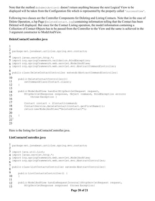 Note that the method doSubmitAction() doesn’t return anything because the next Logical View to be
displayed will be taken from the Configuration file which is represented by the property called 'successView'.

Following two classes are the Controller Components for Deleting and Listing Contacts. Note that in the case of
Delete Operation, a Jsp Page (DeletedContact.jsp) containing information telling that the Contact has been
Deleted will displayed. But since for the Contact Listing operation, the model information containing a
Collection of Contact Objects has to be passed from the Controller to the View and the same is achieved in the
3 argument constructor to ModelAndView.

DeleteContactController.java

1
2 package net.javabeat.articles.spring.mvc.contacts;
3
4 import javax.servlet.http.*;
5 import org.springframework.validation.BindException;
6 import org.springframework.web.servlet.ModelAndView;
7 import org.springframework.web.servlet.mvc.AbstractCommandController;
8
   public class DeleteContactController extends AbstractCommandController{
9
10     public DeleteContactController(){
11          setCommandClass(Contact.class);
12     }
13
14     public ModelAndView handle(HttpServletRequest request,
            HttpServletResponse response, Object command, BindException errors)
15              throws Exception {
16
17          Contact contact = (Contact)command;
18          ContactService.deleteContact(contact.getFirstName());
19          return new ModelAndView("DeletedContact");
20
21     }
   }
22
23

Here is the listing for ListContactsController.java.

ListContactsController.java

1 package net.javabeat.articles.spring.mvc.contacts;
2
3 import java.util.List;
4 import javax.servlet.http.*;
5 import org.springframework.web.servlet.ModelAndView;
   import org.springframework.web.servlet.mvc.AbstractController;
6
7 public class ListContactsController extends AbstractController{
8
9      public ListContactsController() {
10     }
11
12     public ModelAndView handleRequestInternal(HttpServletRequest request,
            HttpServletResponse response) throws Exception{
13
                                           Page 20 of 21
 