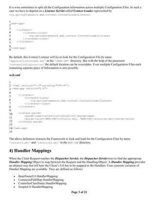 It is wise sometimes to split all the Configuration information across multiple Configuration Files. In such a
case we have to depend on a Listener Servlet called Context Loader represented by
org.springframework.web.context.ContextLoaderListener.

1
  <web-app>
2
3     <listener>
4         <listener-class>
5             org.springframework.web.context.ContextLoaderListener
6         </listener-class>
      </listener>
7
8</web-app>
9

By default, this Context Listener will try to look for the Configuration File by name
'applicationContext.xml' in the '/WEB-INF' directory. But with the help of the parameter
'contextConfigLocation' the default location can be overridden. Even multiple Configuration Files each
containing separate piece of Information is also possible.

web.xml

1
2 <?xml version="1.0" encoding="UTF-8"?>
3 <web-app version="2.4">
4
      <listener>
5         <listener-class>
6             org.springframework.web.context.ContextLoaderListener
7         </listener-class>
8     </listener>
9
10    <context-param>
          <param-name>contextConfigLocation</param-name>
11        <param-value>/WEB-INF/contacts.xml, /WEB-INF/resources.xml</param-value>
12    </context-param>
13
14</web-app>
15

The above definition instructs the Framework to look and load for the Configuration Files by name
'contacts.xml' and 'resources.xml' in the WEB-INF directory.


4) Handler Mappings
When the Client Request reaches the Dispatcher Servlet, the Dispatcher Servlet tries to find the appropriate
Handler Mapping Object to map between the Request and the Handling Object. A Handler Mapping provides
an abstract way that tell how the Client’s Url has to be mapped to the Handlers. Four concrete variation of
Handler Mapping are available. They are defined as follows

      BeanNameUrl HandlerMapping
      CommonsPathMap HandlerMapping
      ControllerClassName HandlerMapping
      SimpleUrl HandlerMapping
                                                   Page 3 of 21
 