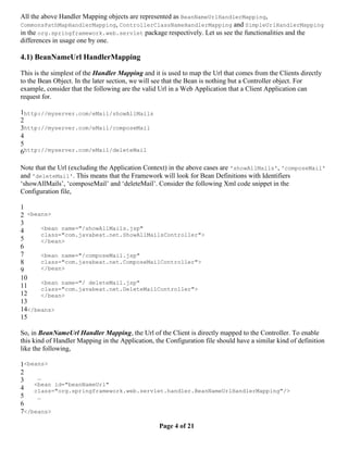 All the above Handler Mapping objects are represented as BeanNameUrlHandlerMapping,
CommonsPathMapHandlerMapping, ControllerClassNameHandlerMapping and SimpleUrlHandlerMapping
in the org.springframework.web.servlet package respectively. Let us see the functionalities and the
differences in usage one by one.

4.1) BeanNameUrl HandlerMapping

This is the simplest of the Handler Mapping and it is used to map the Url that comes from the Clients directly
to the Bean Object. In the later section, we will see that the Bean is nothing but a Controller object. For
example, consider that the following are the valid Url in a Web Application that a Client Application can
request for.

1http://myserver.com/eMail/showAllMails
2
3http://myserver.com/eMail/composeMail
4
5
6http://myserver.com/eMail/deleteMail

Note that the Url (excluding the Application Context) in the above cases are 'showAllMails', 'composeMail'
and 'deleteMail'. This means that the Framework will look for Bean Definitions with Identifiers
‘showAllMails’, ‘composeMail’ and ‘deleteMail’. Consider the following Xml code snippet in the
Configuration file,

1
2 <beans>
3
4     <bean name="/showAllMails.jsp"
      class="com.javabeat.net.ShowAllMailsController">
5     </bean>
6
7     <bean name="/composeMail.jsp"
8     class="com.javabeat.net.ComposeMailController">
9     </bean>
10
      <bean name="/ deleteMail.jsp"
11    class="com.javabeat.net.DeleteMailController">
12    </bean>
13
14</beans>
15

So, in BeanNameUrl Handler Mapping, the Url of the Client is directly mapped to the Controller. To enable
this kind of Handler Mapping in the Application, the Configuration file should have a similar kind of definition
like the following,

1<beans>
2
3    …
    <bean id="beanNameUrl"
4   class="org.springframework.web.servlet.handler.BeanNameUrlHandlerMapping"/>
5    …
6
7</beans>

                                                   Page 4 of 21
 