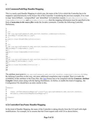 8

4.2) CommonsPathMap HandlerMapping

This is a rarely used Handler Mapping in which case, the name of the Url to which the Controller has to be
mapped is specified directly in the Source file of the Controller. Considering the previous example, if we want
to map ‘showAllMails’, ‘composeMail’ and ‘deleteMail’ to Controllers namely ShowAllMailsController,
ComposeMailController and DeleteMailController, then the mapping information must be specified in the
form of meta-data in the source files inside the Javadoc comments. Consider the following Controller
Definitions,

1
2
   /**
3 *@@ org.springframework.web.servlet.handler.commonsattributes.
4 *PathMap("/showAllMails.jsp")
5 */
6 public class ShowAllMailsController{
   }
7
8 /**
9 *@@ org.springframework.web.servlet.handler.commonsattributes.
10*PathMap("/composeMail.jsp")
11*/
12public class ComposeMailController{
   }
13
14/**
15*@@ org.springframework.web.servlet.handler.commonsattributes.
16*PathMap("/deleteMail.jsp")
17*/
18public class DeleteMailController {
   }
19
20

The attribute must point to org.springframework.web.servlet.handler.commonsattributes.PathMap.
By defining Controllers in this way, one more additional compilation step is needed. That is to make the
availability of this attribute in the Class files, this Java Source has to be compiled with the Commons Attribute
Compiler which comes along with the Spring Distribution. As before, to enable this kind of mapping , the
Configuration File should have an entry similar to this,

1<beans>
2
3    <bean id="metaHandlerMapping" class="org.springframework.web.servlet.handler.
4    metadata.CommonsPathMapHandlerMapping"/>
5
6</beans>
7

4.3) ControllerClassName HandlerMapping

In this kind of Handler Mapping, the name of the Controller is taking directly from the Url itself with slight
modifications. For example, let us assume that the Client request ends with Url as shown below,


                                                    Page 5 of 21
 