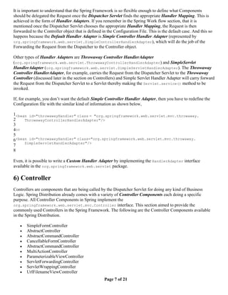 It is important to understand that the Spring Framework is so flexible enough to define what Components
should be delegated the Request once the Dispatcher Servlet finds the appropriate Handler Mapping. This is
achieved in the form of Handler Adapters. If you remember in the Spring Work flow section, that it is
mentioned once the Dispatcher Servlet chooses the appropriate Handler Mapping, the Request is then
forwarded to the Controller object that is defined in the Configuration File. This is the default case. And this so
happens because the Default Handler Adapter is Simple Controller Handler Adapter (represented by
org.springframework.web.servlet.SimpleControllerHandlerAdapter), which will do the job of the
Forwarding the Request from the Dispatcher to the Controller object.

Other types of Handler Adapters are Throwaway Controller HandlerAdapter
(org.springframework.web.servlet.ThrowawayControllerHandlerAdapter) and SimpleServlet
HandlerAdapter (org.springframework.web.servlet.SimpleServletHandlerAdapter). The Throwaway
Controller HandlerAdapter, for example, carries the Request from the Dispatcher Servlet to the Throwaway
Controller (discussed later in the section on Controllers) and Simple Servlet Handler Adapter will carry forward
the Request from the Dispatcher Servlet to a Servlet thereby making the Servlet.service() method to be
invoked.

If, for example, you don’t want the default Simple Controller Handler Adapter, then you have to redefine the
Configuration file with the similar kind of information as shown below,

1<bean id="throwawayHandler" class = "org.springframework.web.servlet.mvc.throwaway.
2    ThrowawayControllerHandlerAdapter"/>
3
4or
5
6<bean id="throwawayHandler" class="org.springframework.web.servlet.mvc.throwaway.
     SimpleServletHandlerAdapter"/>
7
8

Even, it is possible to write a Custom Handler Adapter by implementing the HandlerAdapter interface
available in the org.springframework.web.servlet package.

6) Controller
Controllers are components that are being called by the Dispatcher Servlet for doing any kind of Business
Logic. Spring Distribution already comes with a variety of Controller Components each doing a specific
purpose. All Controller Components in Spring implement the
org.springframework.web.servlet.mvc.Controller interface. This section aimed to provide the
commonly used Controllers in the Spring Framework. The following are the Controller Components available
in the Spring Distribution.

      SimpleFormController
      AbstractController
      AbstractCommandController
      CancellableFormController
      AbstractCommandController
      MultiActionController
      ParameterizableViewController
      ServletForwardingController
      ServletWrappingController
      UrlFilenameViewController
                                                    Page 7 of 21
 