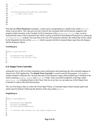 12               return new ModelAndView("failure");
13          }
       }
14
15     private boolean exits(String username){
16         // Some logic here.
17     }
18}
19
20
21

Note that the Client Parameters (username , in this case) is encapsulated in a simple Class called UserInfo
which is given below. The value given by the Client for the username field will be directly mapped to the
property called username in the UserInfo. In the Constructor of the MySimpleController class, we have
mentioned the name of the Command Class which is going to hold the Client Request Parameters by calling the
setCommandClass() method. Also note that in the case of Command Controller, the method that will be called
by the Dispatcher Servlet will be handle() which is passed with the Command object apart from the Request
and the Response objects.

UserInfo.java

1public class UserInfo{
2
3    private String username;
4    // Getters and Setters here.
5
6}

6.3) Simple Form Controller

Asking the User to fill in a Form containing various information and submitting the form normally happens in
almost every Web Application. The Simple Form Controller is exactly used for that purpose. Let us give a
simple example to illustrate this. Assume that upon Client Request a page called empInfo.jsp is rendered to the
client containing empName, empAge and empSalary fields. Upon successful completion a Jsp Page called
empSuccess.jsp is displayed back to the Client. Now let us see how we can make use of the Simple Form
Controller to achieve this kind functionality.

The very first thing is that, to collect the Client Input Values, a Command object which contains getter and
setters must be defined. Following the skeleton of the class called EmpInfo.

EmpInfo.java

1public class EmpInfo{
2
3    private String empName;
4    private int empAge;
5    private double empSalary;
6
7    // Getters and setters for the above properties.
8
  }
9

                                                   Page 9 of 21
 