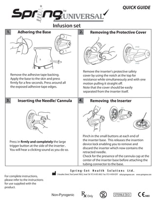 QUICK GUIDE




 1.        Adhering the Base                                        2.            Removing the Protective Cover




                                                                         Remove the inserter's protective safety
      Remove the adhesive tape backing.                                  cover by using the notch at the top for
      Apply the base to the skin and press                               resistance while simultaneously and with one
       rmly for a few seconds. Press around all                          motion pulling it straight o .
      the exposed adhesive tape edges.                                   Note that the cover should be easily
                                                                         separated from the inserter itself.

 3.        Inserting the Needle/ Cannula                            4.            Removing the Inserter




                                                                         Pinch in the small buttons at each end of
    Press in rmly and completely the large                               the inserter base. This releases the insertion
    trigger button at the side of the inserter .                         device lock enabling you to remove and
    You will hear a clicking sound as you do so.                         discard the inserter which now contains the
                                                                         retracted needle.
                                                                         Check for the presence of the cannula cap at the
                                                                         center of the inserter base before attaching the
                                                                         tubing connector to the base.
                                                        Spring-Set                   Health             Solutions                 Ltd.
                                        3 Hasadna Street, Tirat Carmel 39032, Israel Tel: 972-4-855-0652 Fax: 972-4-850-0297 info@springnow.com www.springnow.com
For complete instructions,
please refer to the instructions
for use supplied with the
product.

                                    Non-Pyrogenic                             Only               2               STERILE EO                              0483
 