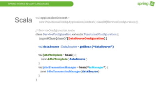 SPRING WORKS IN MANY LANGUAGES
val applicationContext =
new FunctionalConﬁgApplicationContext( classOf[ServiceConﬁguration])
// ServiceConﬁguration.scala
class ServiceConﬁguration extends FunctionalConﬁguration {
importClass(classOf[DataSourceConﬁguration])
val dataSource : DataSource = getBean(“dataSource”)
val jdbcTemplate = bean() {
new JdbcTemplate( dataSource )
}
val jdbcTransactionManager = bean(“txManager”) {
new JdbcTransactionManager(dataSource)
}
}
Scala
 