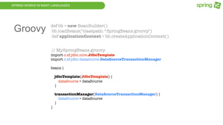 SPRING WORKS IN MANY LANGUAGES
def bb = new BeanBuilder()
bb.loadBeans("classpath:*SpringBeans.groovy")
def applicationContext = bb.createApplicationContext()
// MySpringBeans.groovy
import o.sf.jdbc.core.JdbcTemplate
import o.sf.jdbc.datasource.DataSourceTransactionManager
beans {
jdbcTemplate(JdbcTemplate) {
dataSource = dataSource
}
transactionManager(DataSourceTransactionManager) {
dataSource = dataSource
}
}
Groovy
 