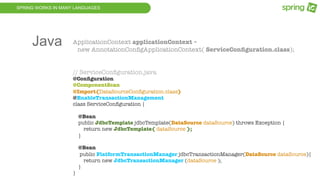 SPRING WORKS IN MANY LANGUAGES
ApplicationContext applicationContext =
new AnnotationConﬁgApplicationContext( ServiceConﬁguration.class);
// ServiceConﬁguration.java
@Conﬁguration
@ComponentScan
@Import(DataSourceConﬁguration.class)
@EnableTransactionManagement
class ServiceConﬁguration {
@Bean
public JdbcTemplate jdbcTemplate(DataSource dataSource) throws Exception {
return new JdbcTemplate( dataSource );
}
@Bean
public PlatformTransactionManager jdbcTransactionManager(DataSource dataSource){
return new JdbcTransactionManager (dataSource );
}
}
Java
 