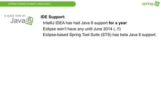SPRING WORKS IN MANY LANGUAGES
Java 8
a quick note on
IDE Support:
IntelliJ IDEA has had Java 8 support for a year
Eclipse won’t have any until June 2014 (..!!)
Eclipse-based Spring Tool Suite (STS) has beta Java 8 support.
 