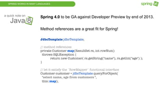 SPRING WORKS IN MANY LANGUAGES
Java 8
a quick note on
Spring 4.0 to be GA against Developer Preview by end of 2013.
Method references are a great fit for Spring!
JdbcTemplate jdbcTemplate;
// method references
private Customer map(ResultSet rs, int rowNum)
throws SQLException {
	 return new Customer( rs.getString("name"), rs.getInt("age") );
}
// let it satisfy the `RowMapper` functional interface
Customer customer = jdbcTemplate.queryForObject(
"select name, age from customers ",
this::map);
 